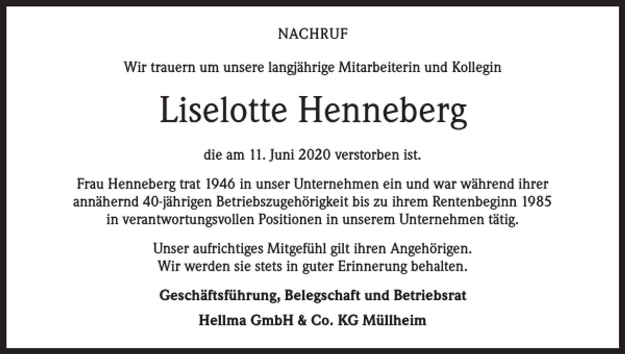 <p>NACHRUF<br />Wir trauern um unsere langjährige Mitarbeiterin und Kollegin</p><p>Liselotte Henneberg<br />die am 11. Juni 2020 verstorben ist.<br />Frau Henneberg trat 1946 in unser Unternehmen ein und war während ihrer<br />annähernd 40-jährigen Betriebszugehörigkeit bis zu ihrem Rentenbeginn 1985<br />in verantwortungsvollen Positionen in unserem Unternehmen tätig.<br />Unser aufrichtiges Mitgefühl gilt ihren Angehörigen.<br />Wir werden sie stets in guter Erinnerung behalten.<br />Geschäftsführung, Belegschaft und Betriebsrat<br />Hellma GmbH &amp; Co. KG Müllheim</p>