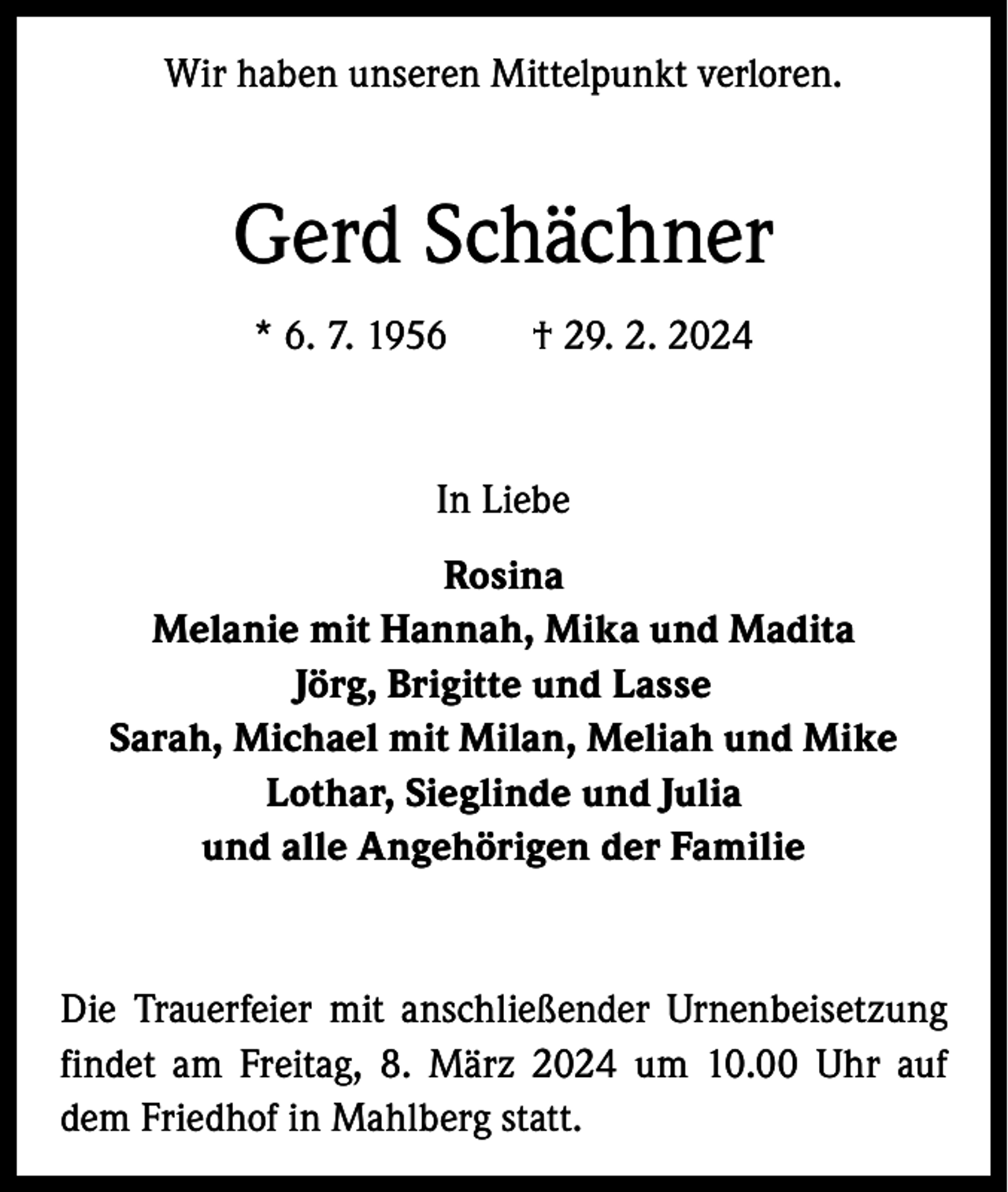 <p>Wir haben unseren Mittelpunkt verloren.</p><p>Gerd Schächner<br />* 6. 7. 1956 † 29. 2. 2024</p><p>In Liebe<br />Rosina<br />Melanie mit Hannah, Mika und Madita<br />Jörg, Brigitte und Lasse<br />Sarah, Michael mit Milan, Meliah und Mike<br />Lothar, Sieglinde und Julia<br />und alle Angehörigen der Familie</p><p>Die Trauerfeier mit anschließender Urnenbeisetzung<br />findet am Freitag, 8. März 2024 um 10.00 Uhr auf<br />dem Friedhof in Mahlberg statt.</p>