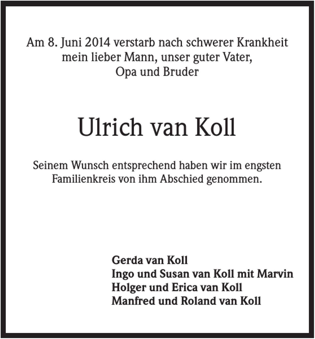 <p>Am 8. Juni 2014 verstarb nach schwerer Krankheit<br />mein lieber Mann, unser guter Vater,<br />Opa und Bruder</p><p>Ulrich van Koll<br />Seinem Wunsch entsprechend haben wir im engsten<br />Familienkreis von ihm Abschied genommen.</p><p>Gerda van Koll<br />Ingo und Susan van Koll mit Marvin<br />Holger und Erica van Koll<br />Manfred und Roland van Koll</p>