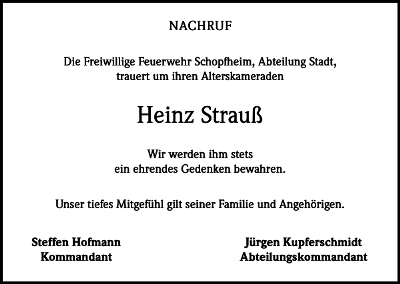 <p>NACHRUF<br />Die Freiwillige Feuerwehr Schopfheim, Abteilung Stadt,<br />trauert um ihren ­Alterskameraden</p><p>Heinz Strauß<br />Wir werden ihm stets<br />ein ehrendes Gedenken bewahren.<br />Unser tiefes Mitgefühl gilt seiner Familie und Angehörigen.</p><p>Steffen Hofmann<br />Kommandant</p><p>Jürgen Kupferschmidt<br />Abteilungskommandant</p>