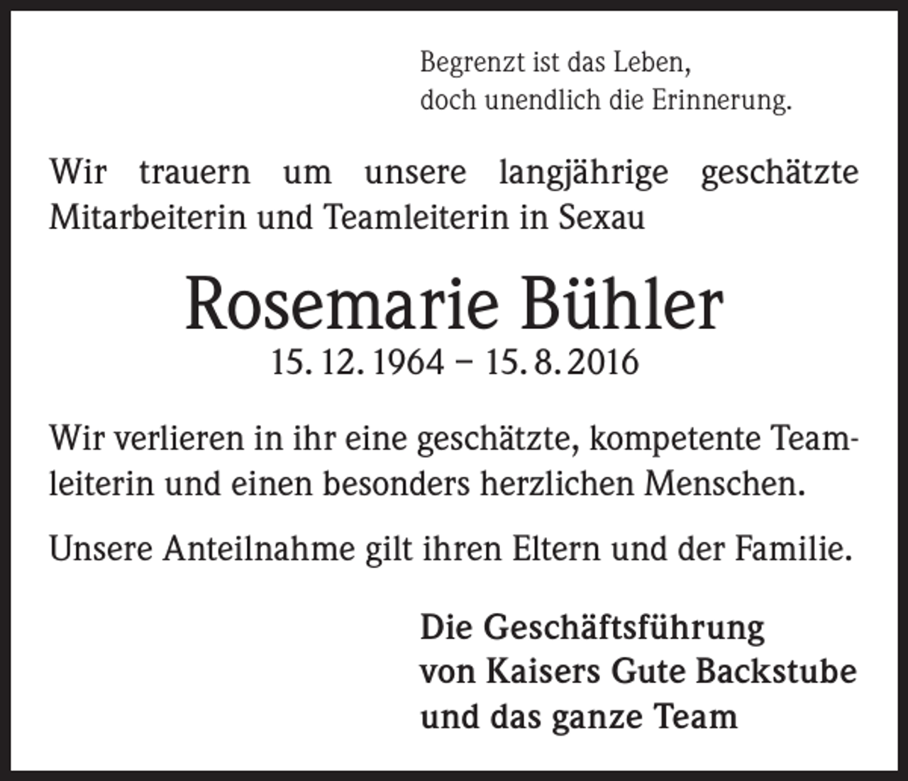 <p>Begrenzt ist das Leben,<br />doch unendlich die Erinnerung.</p><p>Wir trauern um unsere langjährige geschätzte<br />Mitarbeiterin und Teamleiterin in Sexau</p><p>Rosemarie Bühler<br />15. 12. 1964 – 15. 8. 2016</p><p>Wir verlieren in ihr eine geschätzte, kompetente Teamleiterin und einen besonders herzlichen Menschen.<br />Unsere Anteilnahme gilt ihren Eltern und der Familie.<br />Die Geschäftsführung<br />von Kaisers Gute Backstube<br />und das ganze Team</p>