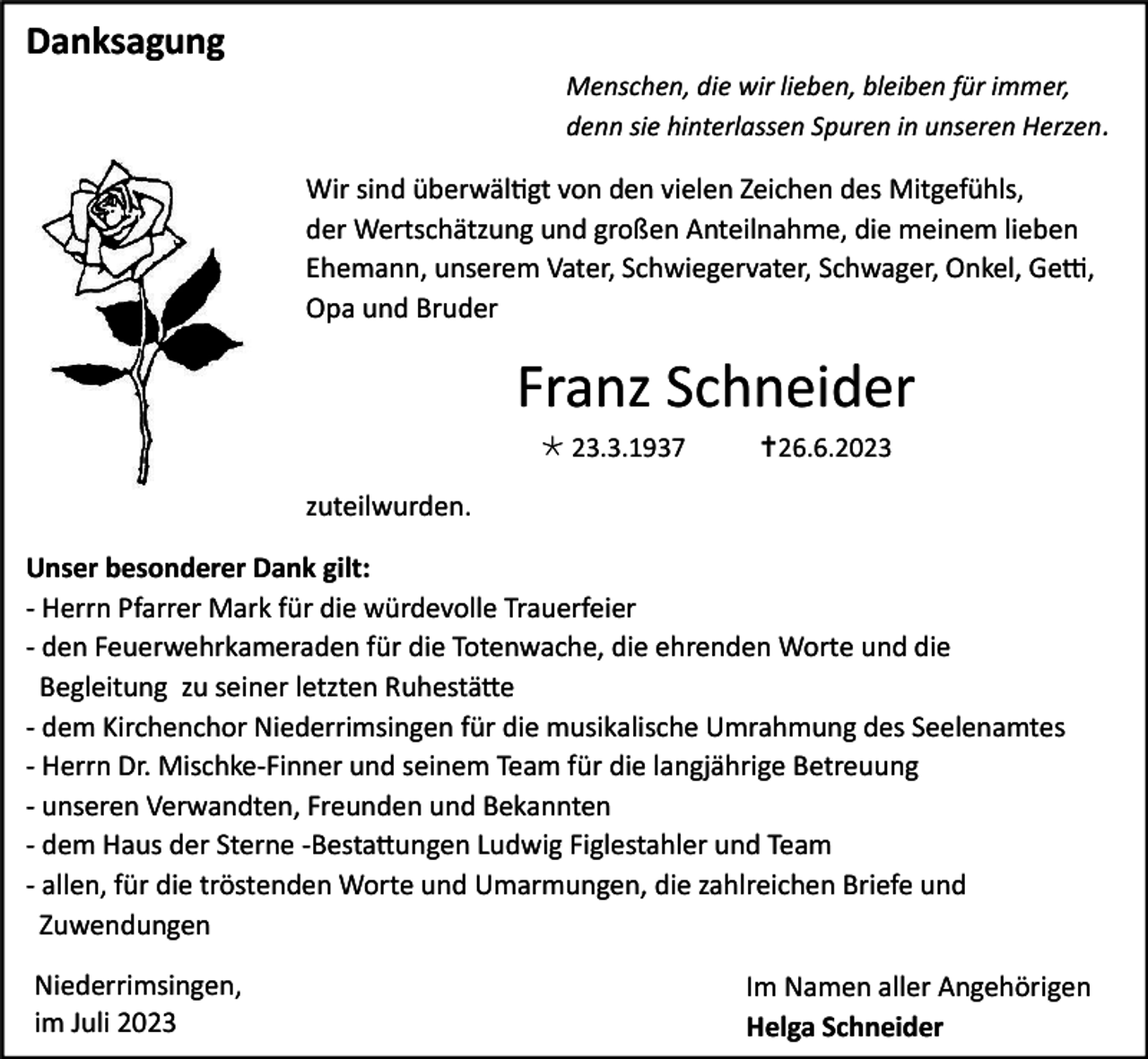 <p>Danksagung<br />Menschen, die wir lieben, bleiben für immer,<br />denn sie hinterlassen Spuren in unseren Herzen .</p><p>Wir sind überwältigt von den vielen Zeichen des Mitgefühls,<br />der Wertschätzung und großen Anteilnahme, die meinem lieben<br />Ehemann, unserem Vater, Schwiegervater, Schwager, Onkel, Getti,<br />Opa und Bruder</p><p>Franz Schneider<br /> 23.3.1937</p><p>26.6.2023</p><p>zuteilwurden.<br />Unser besonderer Dank gilt:<br />- Herrn Pfarrer Mark für die würdevolle Trauerfeier<br />- den Feuerwehrkameraden für die Totenwache, die ehrenden Worte und die<br />Begleitung zu seiner letzten Ruhestätte<br />- dem Kirchenchor Niederrimsingen für die musikalische Umrahmung des Seelenamtes<br />- Herrn Dr. Mischke-Finner und seinem Team für die langjährige Betreuung<br />- unseren Verwandten, Freunden und Bekannten<br />- dem Haus der Sterne -Bestattungen Ludwig Figlestahler und Team<br />- allen, für die tröstenden Worte und Umarmungen, die zahlreichen Briefe und<br />Zuwendungen<br />Niederrimsingen,<br />im Juli 2023</p><p>Im Namen aller Angehörigen<br />Helga Schneider</p>