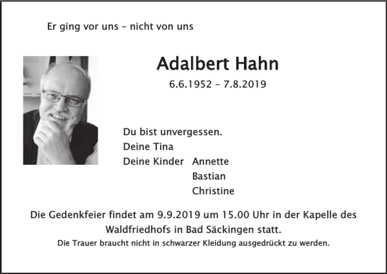 <p>Er ging vor uns – nicht von uns</p><p>Adalbert Hahn<br />6.6.1952 – 7.8.2019</p><p>Du bist unvergessen.</p><p>Deine Tina</p><p>Deine Kinder Annette<br />Bastian</p><p>Christine</p><p>Die Gedenkfeier findet am 9.9.2019 um 15.00 Uhr in der Kapelle des<br />Waldfriedhofs in Bad Säckingen statt.</p><p>Die Trauer braucht nicht in schwarzer Kleidung ausgedrückt zu werden.</p>