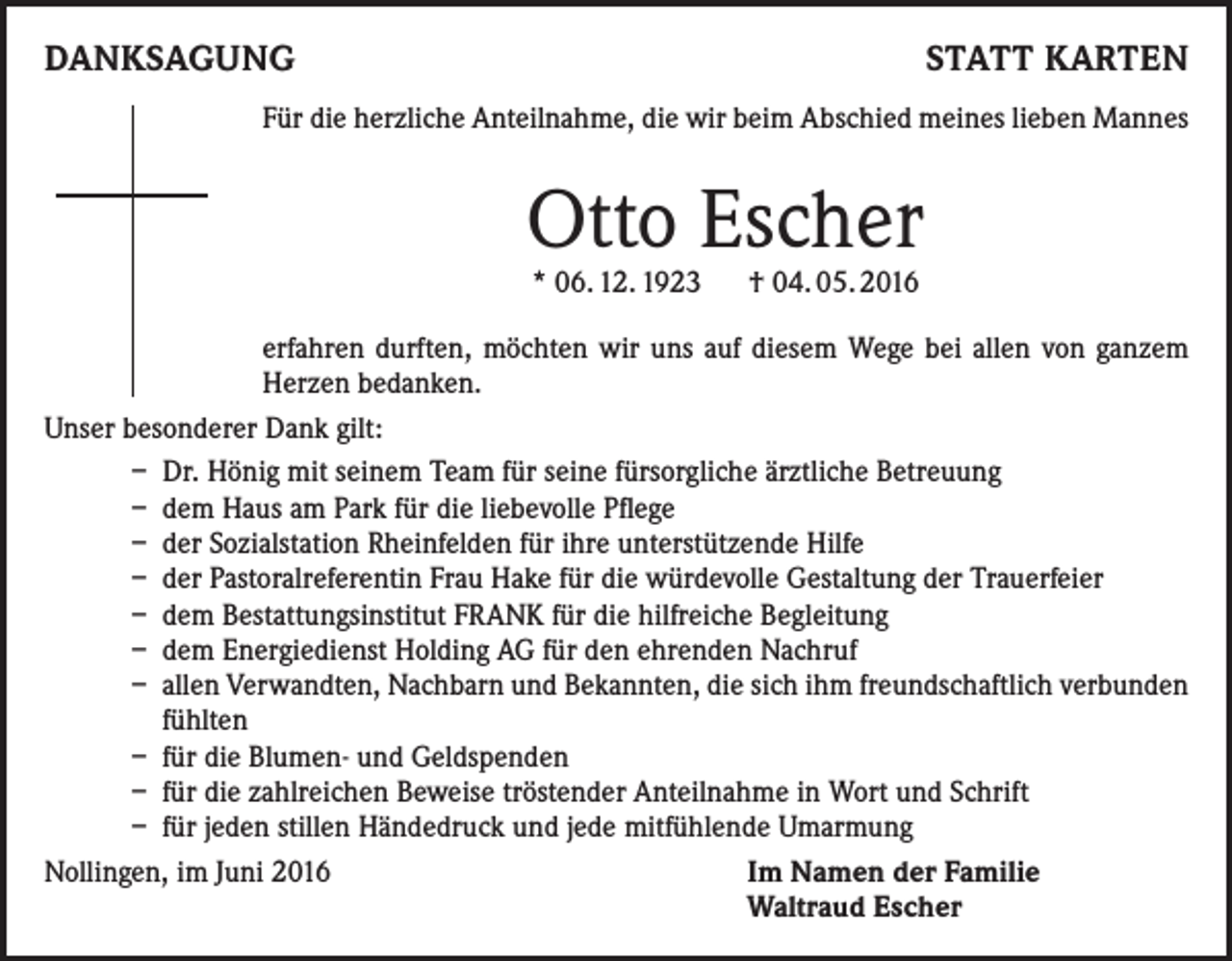 <p>Danksagung</p><p>statt karten</p><p>Für die herzliche Anteilnahme, die wir beim Abschied meines lieben Mannes</p><p>Otto Escher<br />* 06. 12. 1923 † 04. 05. 2016</p><p>erfahren durften, möchten wir uns auf diesem Wege bei allen von ganzem<br />Herzen bedanken.<br />Unser besonderer Dank gilt:<br />– Dr. Hönig mit seinem Team für seine fürsorgliche ärztliche Betreuung<br />– dem Haus am Park für die liebevolle Pflege<br />– der Sozialstation Rheinfelden für ihre unterstützende Hilfe<br />– der Pastoralreferentin Frau Hake für die würdevolle Gestaltung der Trauerfeier<br />– dem Bestattungsinstitut FRANK für die hilfreiche Begleitung<br />– dem Energiedienst Holding AG für den ehrenden Nachruf<br />– allen Verwandten, Nachbarn und Bekannten, die sich ihm freundschaftlich verbunden<br />fühlten<br />– für die Blumen- und Geldspenden<br />– für die zahlreichen Beweise tröstender Anteilnahme in Wort und Schrift<br />– für jeden stillen Händedruck und jede mitfühlende Umarmung<br />Nollingen, im Juni 2016<br />Im Namen der Familie<br />Waltraud Escher</p>