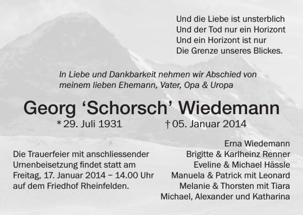 <p>Und die Liebe ist unsterblich<br />Und der Tod nur ein Horizont<br />Und ein Horizont ist nur<br />Die Grenze unseres Blickes.<br />In Liebe und Dankbarkeit nehmen wir Abschied von<br />meinem lieben Ehemann, Vater, Opa &amp; Uropa</p><p>Georg ‘Schorsch’ Wiedemann<br />* 29. Juli 1931 † 05. Januar 2014</p><p>Die Trauerfeier mit anschliessender<br />Urnenbeisetzung findet statt am<br />Freitag, 17. Januar 2014 – 14.00 Uhr<br />auf dem Friedhof Rheinfelden.</p><p>Erna Wiedemann<br />Brigitte &amp; Karlheinz Renner<br />Eveline &amp; Michael Hässle<br />Manuela &amp; Patrick mit Leonard<br />Melanie &amp; Thorsten mit Tiara<br />Michael, Alexander und Katharina</p>