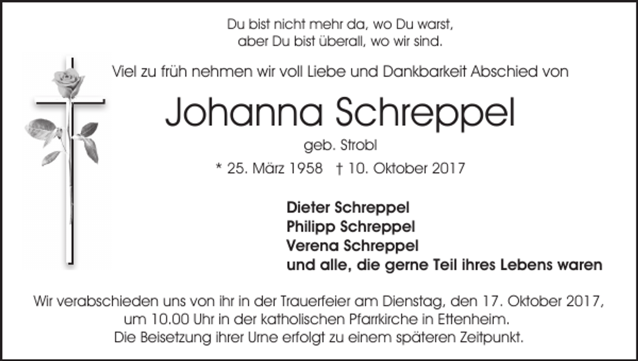 <p>D u bist<br />c ht mehr<br />m e hr dda,<br />a, wo<br />w o DDu<br />u wwarst,<br />arst,<br />Du<br />bist ninicht<br />bist üüberall,<br />aaber<br />b er Du<br />D u bist<br />b er all, wo<br />w o wir<br />wir sind.<br />si n d.</p><p>ViViel<br />el zzu<br />u frfrüh<br />ü h nnehmen<br />e h m e n wir<br />wir voll<br />v oll Liebe<br />Li e b e und<br />u n d Dankbarkeit<br />D a n k b ar k eit Abschied<br />A bs c hi e d von<br />von</p><p>J o h a n n a Schreppel<br />S c hr e p p el<br />Johanna<br />g e b. Str<br />o bl<br />geb.<br />Strobl</p><p>** 25.<br />2 5. März<br />M är z 1958<br />1 9 5 8 †† 10.<br />1 0. Oktober<br />O kt o b er</p><p>Dieter<br />Di et er SSchreppel<br />c hr e p p el<br />Philipp<br />P hili p p SSchreppel<br />c hr e p p el<br />V er e n a SSchreppel<br />c hr e p p el<br />Verena<br />und<br />u n d alle,<br />all e, die<br />di e gerne<br />g er n e TTeil<br />e il iihres<br />hr e s Lebens<br />L e b e n s waren<br />w ar e n<br />Wirv verabschieden<br />Wir<br />er a bs c hi e d e n uuns<br />ns von<br />v o n iihr<br />hr iinn der<br />d er Trauerfeier<br />Tr a u erf ei er am<br />a m Dienstag,<br />Di e nst a g, den<br />d e n 17.<br />1 7. Oktober<br />O kt o b er 2017,<br />2 0 1 7,<br />uum<br />m 10.00<br />1 0. UUhr<br />hr i in<br />n der<br />d er kkatholischen<br />a t h olis c h e n Pfarrkirche<br />Pf arr kir c h e iinn Ettenheim.<br />Ett e n h ei m.<br />Die<br />erfolgt<br />Di e BBeisetzung<br />eis et z u n g i ihrer<br />hr er UrUrne<br />n e erf<br />ol gt zzu<br />u eieinem<br />n e m sspäteren<br />p ä t er e n Zeitpunkt.<br />Z eit p u n kt.</p>