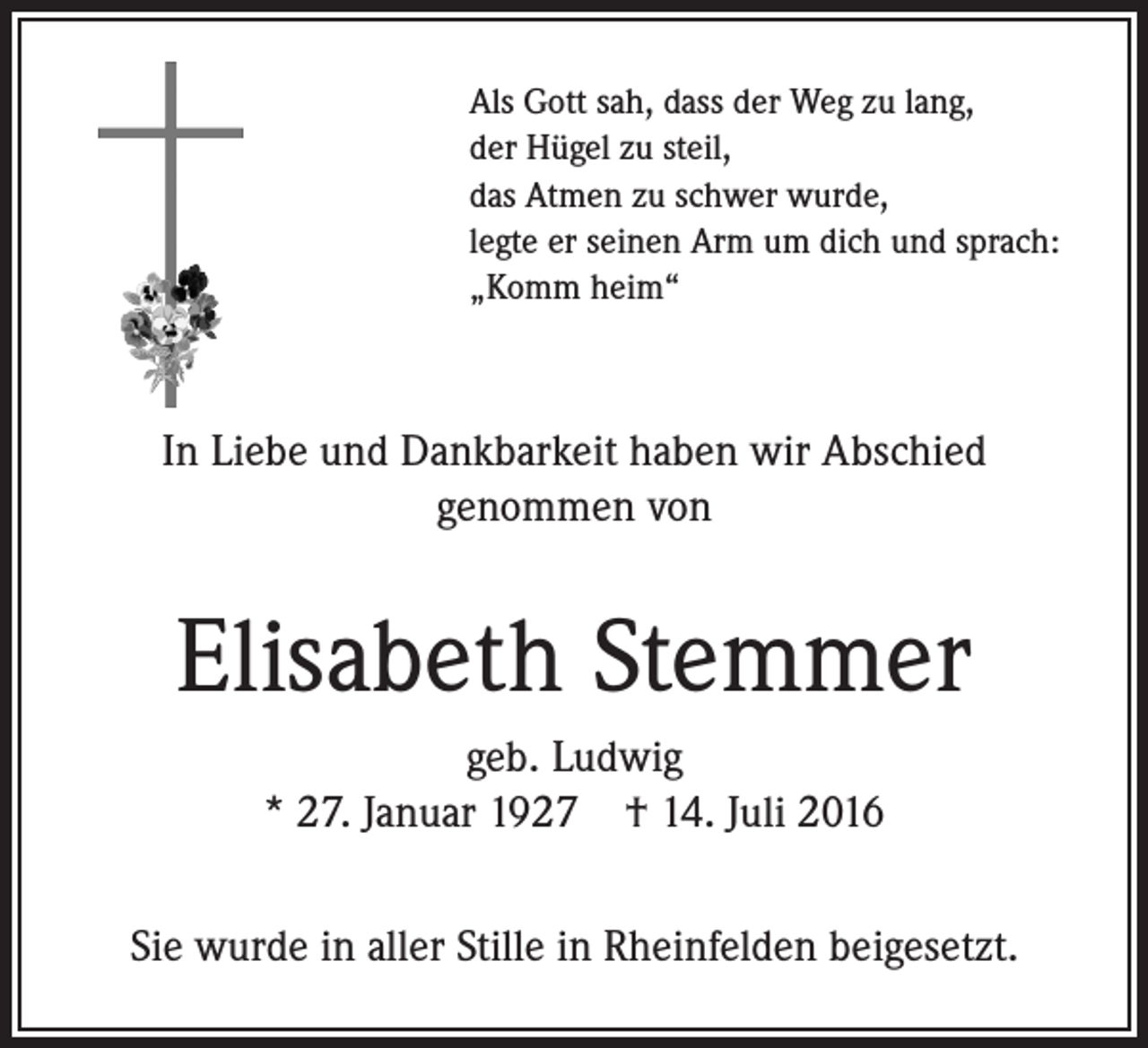 <p>Als Gott sah, dass der Weg zu lang,<br />der Hügel zu steil,<br />das Atmen zu schwer wurde,<br />legte er seinen Arm um dich und sprach:<br />„Komm heim“</p><p>In Liebe und Dankbarkeit haben wir Abschied<br />genommen von</p><p>Elisabeth Stemmer<br />geb. Ludwig<br />* 27. Januar 1927 † 14. Juli 2016<br />Sie wurde in aller Stille in Rheinfelden beigesetzt.</p>