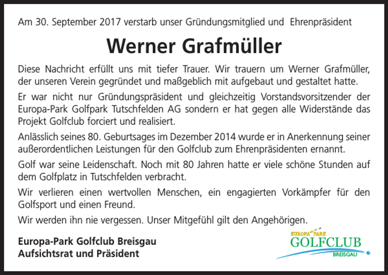<p>Am 30. September 2017 verstarb unser Gründungsmitglied und Ehrenpräsident</p><p>Werner Grafmüller<br />Diese Nachricht erfüllt uns mit tiefer Trauer. Wir trauern um Werner Grafmüller,<br />der unseren Verein gegründet und maßgeblich mit aufgebaut und gestaltet hatte.<br />Er war nicht nur Gründungspräsident und gleichzeitig Vorstandsvorsitzender der<br />­Europa-Park Golfpark Tutschfelden AG sondern er hat gegen alle Widerstände das<br />Projekt Golfclub forciert und realisiert.<br />Anlässlich seines 80. Geburtsages im Dezember 2014 wurde er in Anerkennung ­seiner<br />außerordentlichen Leistungen für den Golfclub zum Ehrenpräsidenten ernannt.<br />Golf war seine Leidenschaft. Noch mit 80 Jahren hatte er viele schöne Stunden auf<br />dem Golfplatz in Tutschfelden verbracht.<br />Wir verlieren einen wertvollen Menschen, ein engagierten Vorkämpfer für den<br />Golfsport und einen Freund.<br />Wir werden ihn nie vergessen. Unser Mitgefühl gilt den Angehörigen.<br />Europa-Park Golfclub Breisgau<br />Aufsichtsrat und Präsident</p><p>GOLFCLUB<br />BREISGAU</p>