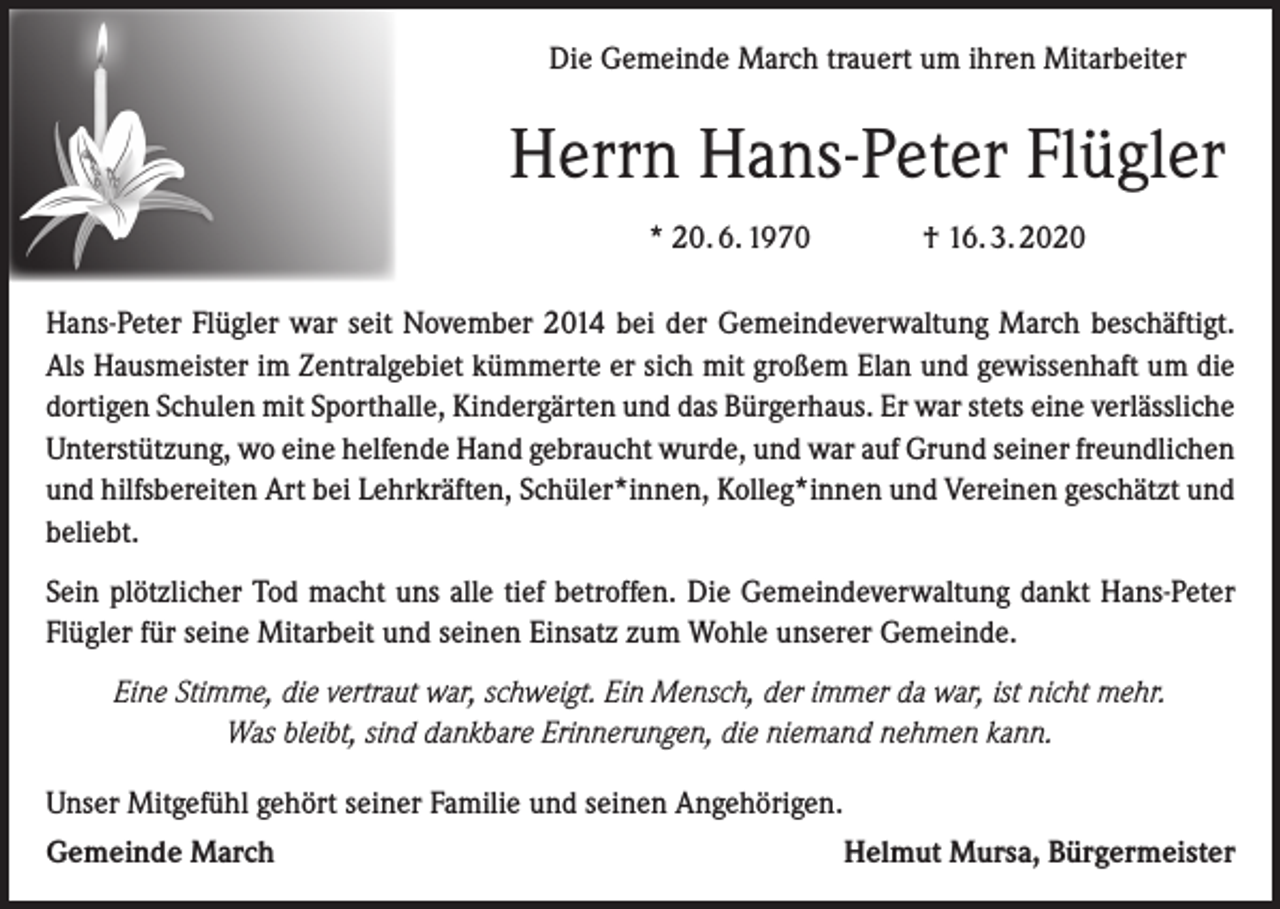 <p>Die Gemeinde March trauert um ihren Mitarbeiter</p><p>Herrn Hans-Peter Flügler<br />* 20. 6. 1970</p><p>† 16. 3. 2020</p><p>Hans-Peter Flügler war seit November 2014 bei der Gemeindeverwaltung March beschäftigt.<br />Als Hausmeister im Zentralgebiet kümmerte er sich mit großem Elan und gewissenhaft um die<br />dortigen Schulen mit Sporthalle, Kindergärten und das Bürgerhaus. Er war stets eine verlässliche<br />Unterstützung, wo eine helfende Hand gebraucht wurde, und war auf Grund seiner freundlichen<br />und hilfsbereiten Art bei Lehrkräften, Schüler*innen, Kolleg*innen und Vereinen geschätzt und<br />beliebt.<br />Sein plötzlicher Tod macht uns alle tief betroffen. Die Gemeindeverwaltung dankt Hans-Peter<br />Flügler für seine Mitarbeit und seinen Einsatz zum Wohle unserer Gemeinde.<br />Eine Stimme, die vertraut war, schweigt. Ein Mensch, der immer da war, ist nicht mehr.<br />Was bleibt, sind dankbare Erinnerungen, die niemand nehmen kann.<br />Unser Mitgefühl gehört seiner Familie und seinen Angehörigen.<br />Gemeinde March</p><p>Helmut Mursa, Bürgermeister</p>