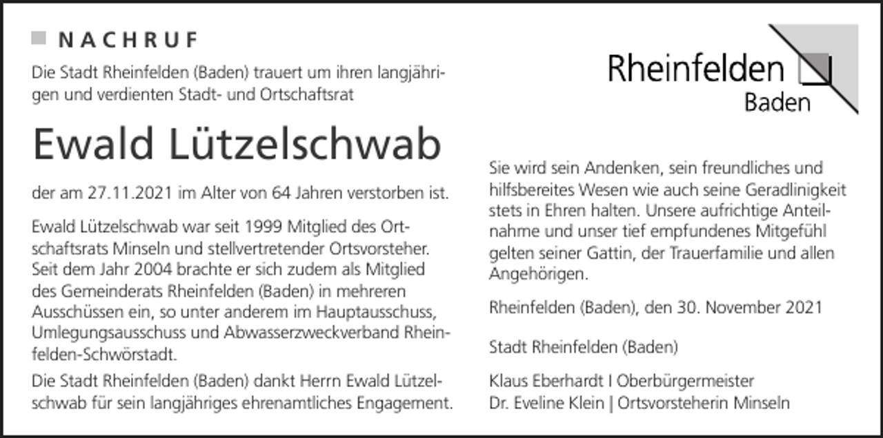 <p>NACHRUF<br />Die Stadt Rheinfelden (Baden) trauert um ihren langjährigen und verdienten Stadt- und Ortschaftsrat</p><p>Ewald Lützelschwab<br />der am 27.11.2021 im Alter von 64 Jahren verstorben ist.<br />Ewald Lützelschwab war seit 1999 Mitglied des Ortschaftsrats Minseln und stellvertretender Ortsvorsteher.<br />Seit dem Jahr 2004 brachte er sich zudem als Mitglied<br />des Gemeinderats Rheinfelden (Baden) in mehreren<br />Ausschüssen ein, so unter anderem im Hauptausschuss,<br />Umlegungsausschuss und Abwasserzweckverband Rheinfelden-Schwörstadt.<br />Die Stadt Rheinfelden (Baden) dankt Herrn Ewald Lützelschwab für sein langjähriges ehrenamtliches Engagement.</p><p>Sie wird sein Andenken, sein freundliches und<br />hilfsbereites Wesen wie auch seine Geradlinigkeit<br />stets in Ehren halten. Unsere aufrichtige Anteilnahme und unser tief empfundenes Mitgefühl<br />gelten seiner Gattin, der Trauerfamilie und allen<br />Angehörigen.<br />Rheinfelden (Baden), den 30. November 2021<br />Stadt Rheinfelden (Baden)<br />Klaus Eberhardt I Oberbürgermeister<br />Dr. Eveline Klein | Ortsvorsteherin Minseln</p>
