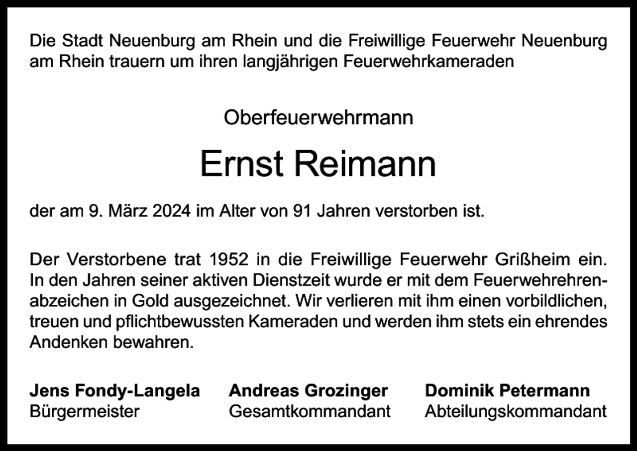<p>Die Stadt Neuenburg am Rhein und die Freiwillige Feuerwehr Neuenburg<br />am Rhein trauern um ihren langjährigen Feuerwehrkameraden</p><p>Oberfeuerwehrmann</p><p>Ernst Reimann<br />der am 9. März 2024 im Alter von 91 Jahren verstorben ist.<br />Der Verstorbene trat 1952 in die Freiwillige Feuerwehr Grißheim ein.<br />In den Jahren seiner aktiven Dienstzeit wurde er mit dem Feuerwehrehrenabzeichen in Gold ausgezeichnet. Wir verlieren mit ihm einen vorbildlichen,<br />treuen und pflichtbewussten Kameraden und werden ihm stets ein ehrendes<br />Andenken bewahren.<br />Jens Fondy-Langela<br />Bürgermeister</p><p>Andreas Grozinger<br />Dominik Petermann<br />Gesamtkommandant Abteilungskommandant</p>