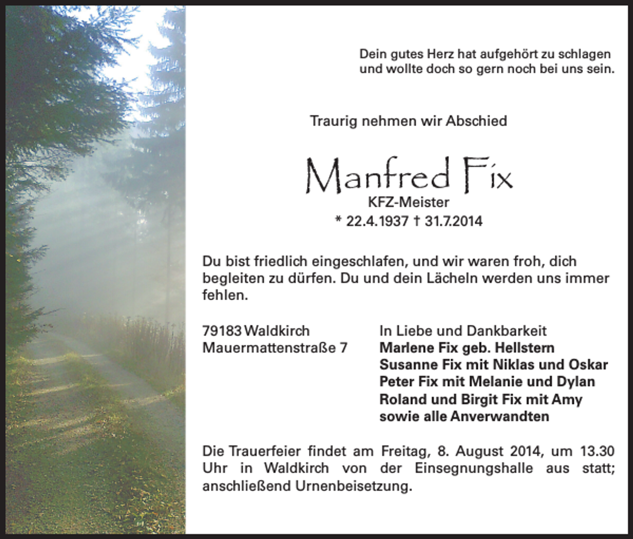 <p>Dein gutes Herz hat aufgehört zu schlagen<br />und wollte doch so gern noch bei uns sein.</p><p>Traurig nehmen wir Abschied</p><p>Manfred Fix<br />KFZ-Meister<br />* 22.4.1937 † 31.7.2014</p><p>Du bist friedlich eingeschlafen, und wir waren froh, dich<br />begleiten zu dürfen. Du und dein Lächeln werden uns immer<br />fehlen.<br />79183 Waldkirch<br />Mauermattenstraße 7</p><p>In Liebe und Dankbarkeit<br />Marlene Fix geb. Hellstern<br />Susanne Fix mit Niklas und Oskar<br />Peter Fix mit Melanie und Dylan<br />Roland und Birgit Fix mit Amy<br />sowie alle Anverwandten</p><p>Die Trauerfeier findet am Freitag, 8. August 2014, um 13.30<br />Uhr in Waldkirch von der Einsegnungshalle aus statt;<br />anschließend Urnenbeisetzung.</p>