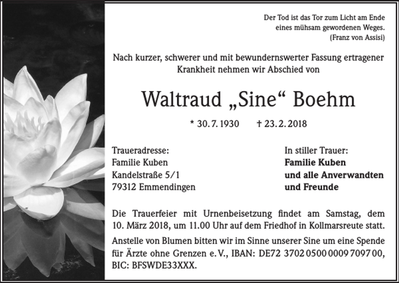 <p>Der Tod ist das Tor zum Licht am Ende<br />eines mühsam gewordenen Weges.<br />(Franz von Assisi)</p><p>Nach kurzer, schwerer und mit bewundernswerter Fassung ertragener<br />Krankheit nehmen wir Abschied von</p><p>Waltraud „Sine“ Boehm<br />* 30. 7. 1930<br />Traueradresse:<br />Familie Kuben<br />Kandelstraße 5/1<br />79312 Emmendingen</p><p>† 23. 2. 2018<br />In stiller Trauer:<br />Familie Kuben<br />und alle Anverwandten<br />und Freunde</p><p>Die Trauerfeier mit Urnenbeisetzung findet am Samstag, dem<br />10. März 2018, um 11.00 Uhr auf dem Friedhof in Kollmarsreute statt.<br />Anstelle von Blumen bitten wir im Sinne unserer Sine um eine Spende<br />für Ärzte ohne Grenzen e. V., IBAN: DE72 3702 0509 7097 00,<br />BIC: BFSWDE33XXX.</p>