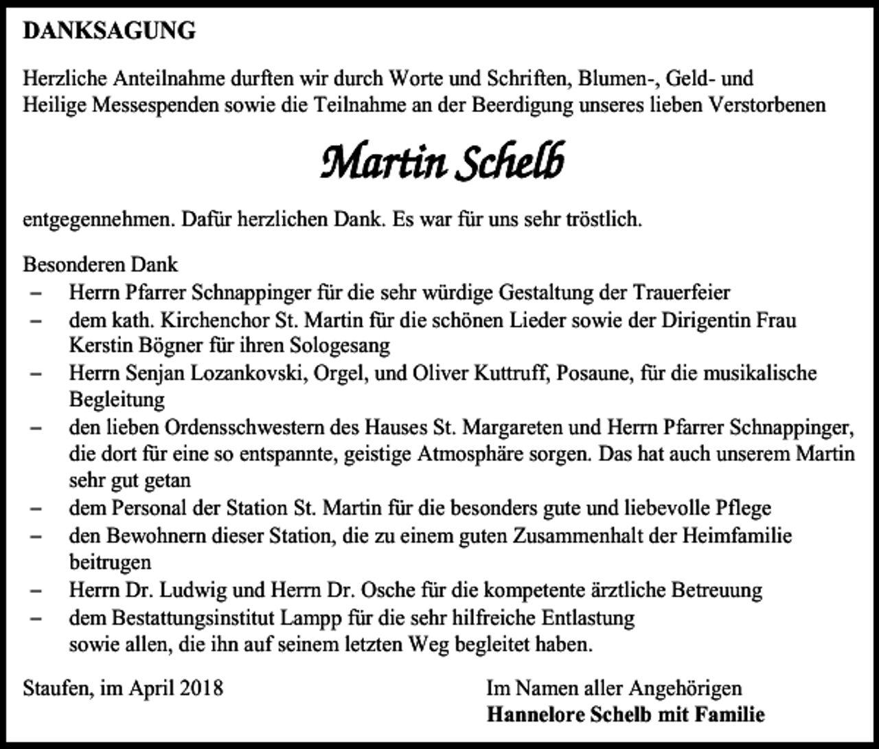 <p>DANKSAGUNG<br />Herzliche Anteilnahme durften wir durch Worte und Schriften, Blumen-, Geld- und<br />Heilige Messespenden sowie die Teilnahme an der Beerdigung unseres lieben Verstorbenen</p><p>entgegennehmen. Dafür herzlichen Dank. Es war für uns sehr tröstlich.<br />Besonderen Dank<br /> Herrn Pfarrer Schnappinger für die sehr würdige Gestaltung der Trauerfeier<br /> dem kath. Kirchenchor St. Martin für die schönen Lieder sowie der Dirigentin Frau<br />Kerstin Bögner für ihren Sologesang<br /> Herrn Senjan Lozankovski, Orgel, und Oliver Kuttruff, Posaune, für die musikalische<br />Begleitung<br /> den lieben Ordensschwestern des Hauses St. Margareten und Herrn Pfarrer Schnappinger,<br />die dort für eine so entspannte, geistige Atmosphäre sorgen. Das hat auch unserem Martin<br />sehr gut getan<br /> dem Personal der Station St. Martin für die besonders gute und liebevolle Pflege<br /> den Bewohnern dieser Station, die zu einem guten Zusammenhalt der Heimfamilie<br />beitrugen<br /> Herrn Dr. Ludwig und Herrn Dr. Osche für die kompetente ärztliche Betreuung<br /> dem Bestattungsinstitut Lampp für die sehr hilfreiche Entlastung<br />sowie allen, die ihn auf seinem letzten Weg begleitet haben.<br />Staufen, im April 2018</p><p>Im Namen aller Angehörigen<br />Hannelore Schelb mit Familie</p>