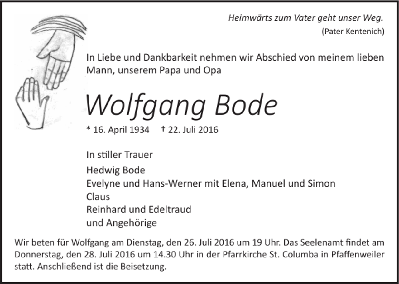 <p>Heimwärts zum Vater geht unser Weg.<br />(Pater Kentenich)</p><p>In Liebe und Dankbarkeit nehmen wir Abschied von meinem lieben<br />Mann, unserem Papa und Opa</p><p>Wolfgang Bode<br />* 16. April 1934</p><p>† 22. Juli 2016</p><p>In stiller Trauer<br />Hedwig Bode<br />Evelyne und Hans-Werner mit Elena, Manuel und Simon<br />Claus<br />Reinhard und Edeltraud<br />und Angehörige<br />Wir beten für Wolfgang am Dienstag, den 26. Juli 2016 um 19 Uhr. Das Seelenamt ﬁndet am<br />Donnerstag, den 28. Juli 2016 um 14.30 Uhr in der Pfarrkirche St. Columba in Pfaﬀenweiler<br />statt. Anschließend ist die Beisetzung.</p>