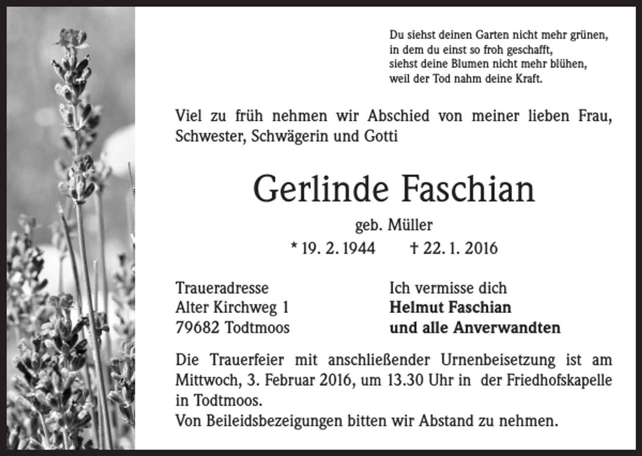 <p>Du siehst deinen Garten nicht mehr grünen,<br />in dem du einst so froh geschafft,<br />siehst deine Blumen nicht mehr blühen,<br />weil der Tod nahm deine Kraft.</p><p>Viel zu früh nehmen wir Abschied von meiner lieben Frau,<br />Schwester, Schwägerin und Gotti</p><p>Gerlinde Faschian<br />geb. Müller<br />* 19. 2. 1944 † 22. 1. 2016<br />Traueradresse<br />Alter Kirchweg 1<br />79682 Todtmoos</p><p>Ich vermisse dich<br />Helmut Faschian<br />und alle Anverwandten</p><p>Die Trauerfeier mit anschließender Urnenbeisetzung ist am<br />­Mittwoch, 3. Februar 2016, um 13.30 Uhr in der Friedhofskapelle<br />in Todtmoos.<br />Von Beileidsbezeigungen bitten wir Abstand zu nehmen.</p>