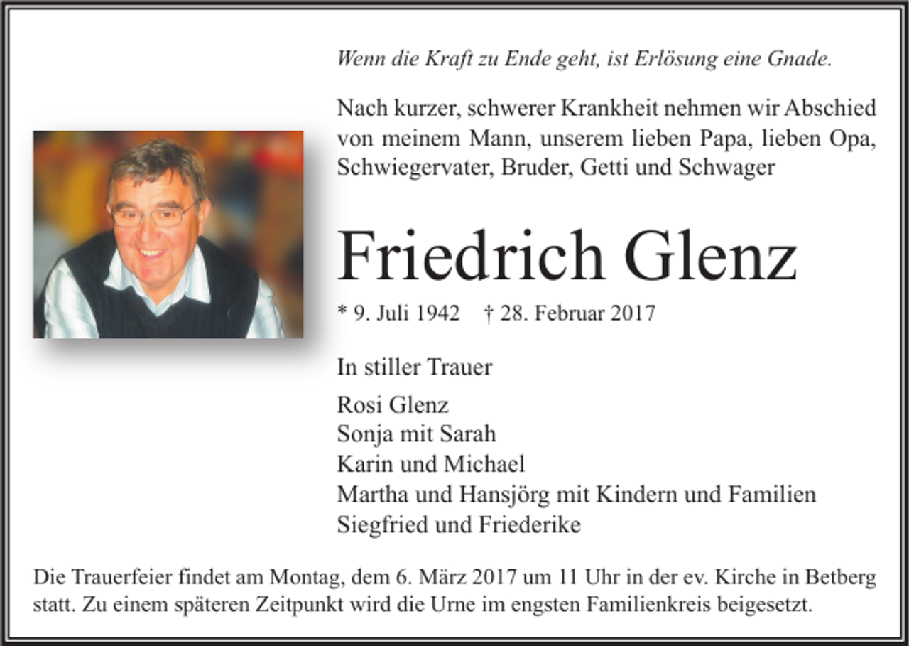 <p>Wenn die Kraft zu Ende geht, ist Erlösung eine Gnade.</p><p>Nach kurzer, schwerer Krankheit nehmen wir Abschied<br />von meinem Mann, unserem lieben Papa, lieben Opa,<br />Schwiegervater, Bruder, Getti und Schwager</p><p>Friedrich Glenz<br />* 9. Juli 1942</p><p>† 28. Februar 2017</p><p>In stiller Trauer<br />Rosi Glenz<br />Sonja mit Sarah<br />Karin und Michael<br />Martha und Hansjörg mit Kindern und Familien<br />Siegfried und Friederike<br />Die Trauerfeier findet am Montag, dem 6. März 2017 um 11 Uhr in der ev. Kirche in Betberg<br />statt. Zu einem späteren Zeitpunkt wird die Urne im engsten Familienkreis beigesetzt.</p>