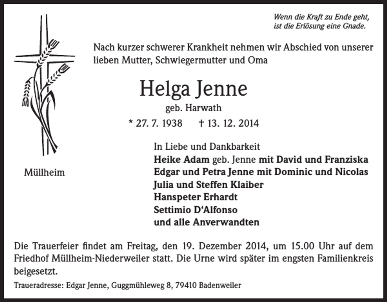 <p>Wenn die Kraft zu Ende geht,<br />ist die Erlösung eine Gnade.</p><p>Nach kurzer schwerer Krankheit nehmen wir Abschied von unserer<br />lieben Mutter, Schwiegermutter und Oma</p><p>Helga Jenne<br />geb. Harwath<br />* 27. 7. 1938 † 13. 12. 2014</p><p>Müllheim</p><p>In Liebe und Dankbarkeit<br />Heike Adam geb. Jenne mit David und Franziska<br />Edgar und Petra Jenne mit Dominic und Nicolas<br />Julia und Steffen Klaiber<br />Hanspeter Erhardt<br />Settimio D‘Alfonso<br />und alle Anverwandten</p><p>Die Trauerfeier findet am Freitag, den 19. Dezember 2014, um 15.00 Uhr auf dem<br />Friedhof Müllheim-Niederweiler statt. Die Urne wird später im engsten Familienkreis<br />beigesetzt.<br />Traueradresse: Edgar Jenne, Guggmühleweg 8, 79410 Badenweiler</p>