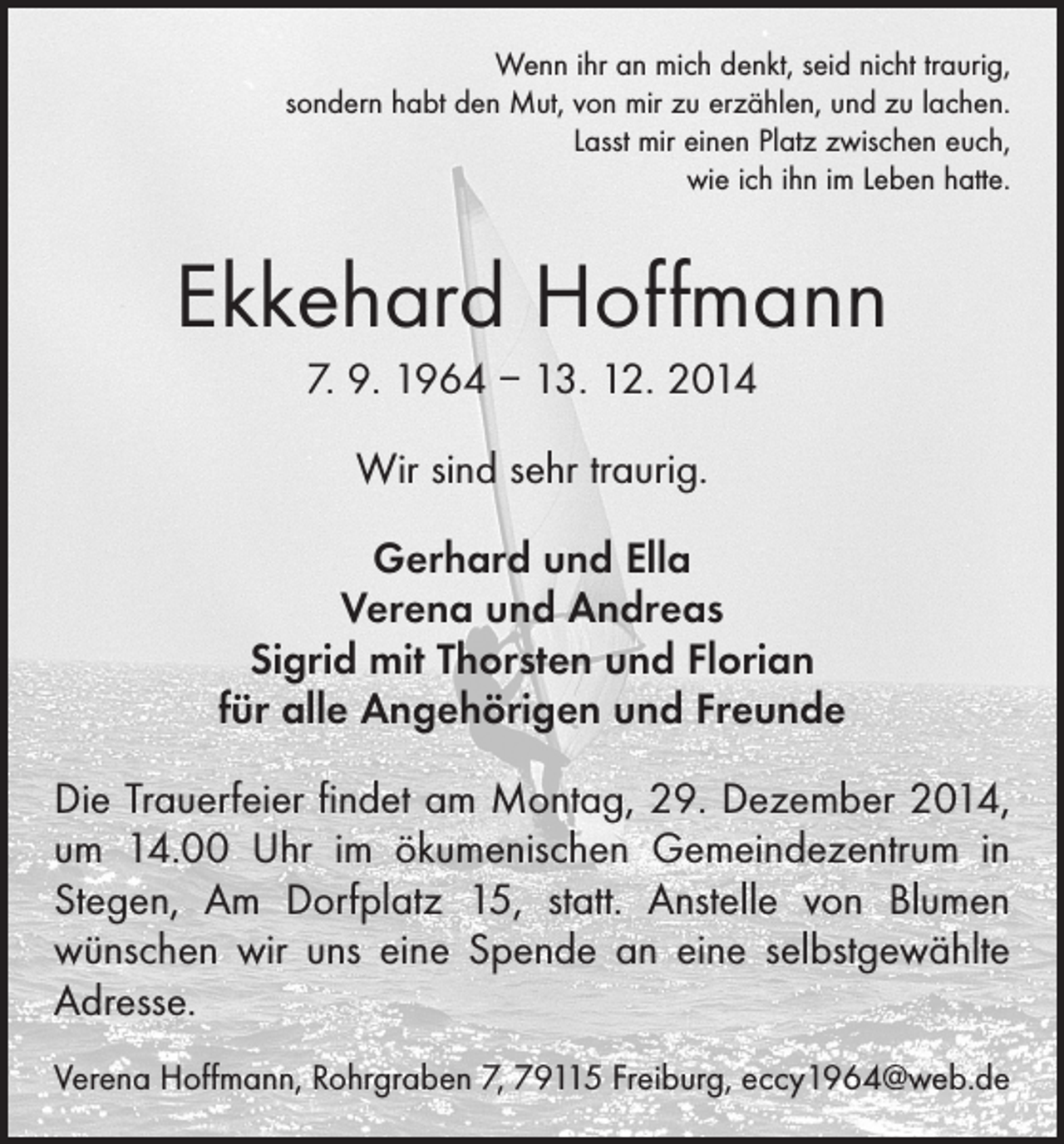 <p>Wenn ihr an mich denkt, seid nicht traurig,<br />sondern habt den Mut, von mir zu erzählen, und zu lachen.<br />Lasst mir einen Platz zwischen euch,<br />wie ich ihn im Leben hatte.</p><p>Ekkehard Hoffmann<br />7. 9. 1964 – 13. 12. 2014<br />Wir sind sehr traurig.<br />Gerhard und Ella<br />Verena und Andreas<br />Sigrid mit Thorsten und Florian<br />für alle Angehörigen und Freunde<br />Die Trauerfeier findet am Montag, 29. Dezember 2014,<br />um 14.00 Uhr im ökumenischen Gemeindezentrum in<br />Stegen, Am Dorfplatz 15, statt. Anstelle von Blumen<br />­wünschen wir uns eine Spende an eine selbstgewählte<br />Adresse.<br />Verena Hoffmann, Rohrgraben 7, 79115 Freiburg, eccy1964@web.de</p>