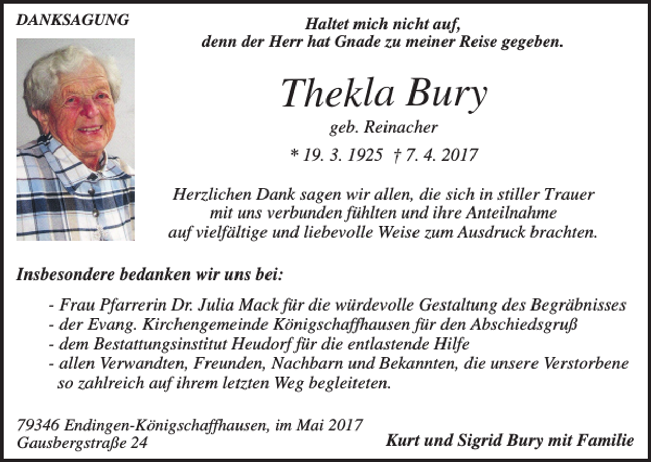 <p>DANKSAGUNG</p><p>Haltet mich nicht auf,<br />denn der Herr hat Gnade zu meiner Reise gegeben.</p><p>Thekla Bury<br />geb. Reinacher<br />* 19. 3. 1925 † 7. 4. 2017<br />Herzlichen Dank sagen wir allen, die sich in stiller Trauer<br />mit uns verbunden fühlten und ihre Anteilnahme<br />auf vielfältige und liebevolle Weise zum Ausdruck brachten.<br />Insbesondere bedanken wir uns bei:<br />- Frau Pfarrerin Dr. Julia Mack für die würdevolle Gestaltung des Begräbnisses<br />- der Evang. Kirchengemeinde Königschaffhausen für den Abschiedsgruß<br />- dem Bestattungsinstitut Heudorf für die entlastende Hilfe<br />- allen Verwandten, Freunden, Nachbarn und Bekannten, die unsere Verstorbene<br />so zahlreich auf ihrem letzten Weg begleiteten.<br />79346 Endingen-Königschaffhausen, im Mai 2017<br />Gausbergstraße 24</p><p>Kurt und Sigrid Bury mit Familie</p>