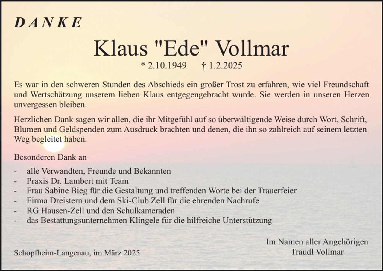<p>DAN KE</p><p>Klaus "Ede" Vollmar<br />* 2.10.1949</p><p>† 1.2.2025</p><p>Es war in den schweren Stunden des Abschieds ein großer Trost zu erfahren, wie viel Freundschaft<br />und Wertschätzung unserem lieben Klaus entgegengebracht wurde. Sie werden in unseren Herzen<br />unvergessen bleiben.<br />Herzlichen Dank sagen wir allen, die ihr Mitgefühl auf so überwältigende Weise durch Wort, Schrift,<br />Blumen und Geldspenden zum Ausdruck brachten und denen, die ihn so zahlreich auf seinem letzten<br />Weg begleitet haben.<br />Besonderen Dank an<br />-</p><p>alle Verwandten, Freunde und Bekannten<br />Praxis Dr. Lambert mit Team<br />Frau Sabine Bieg für die Gestaltung und treffenden Worte bei der Trauerfeier<br />Firma Dreistern und dem Ski-Club Zell für die ehrenden Nachrufe<br />RG Hausen-Zell und den Schulkameraden<br />das Bestattungsunternehmen Klingele für die hilfreiche Unterstützung</p><p>Schopfheim-Langenau, im März 2025</p><p>Im Namen aller Angehörigen<br />Traudl Vollmar</p>