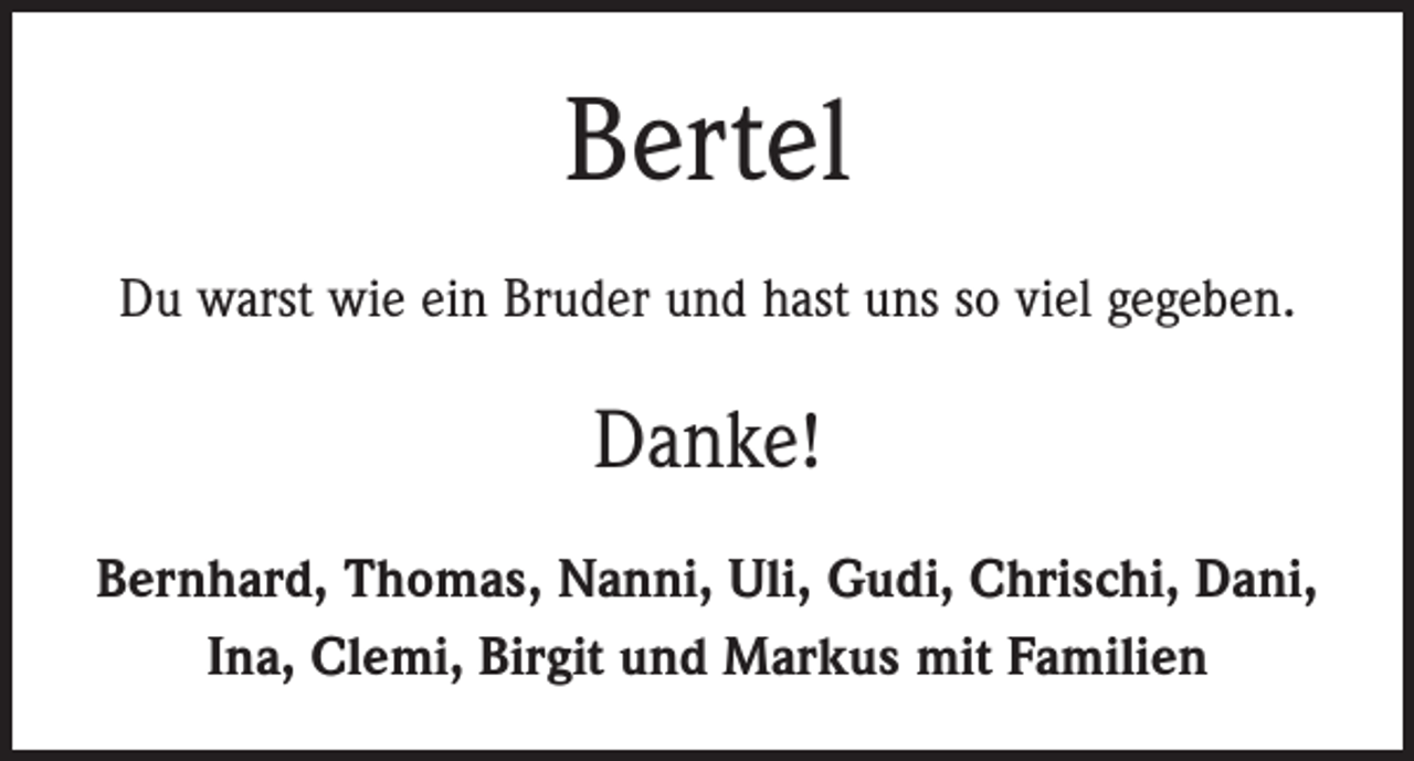 <p>Bertel<br />Du warst wie ein Bruder und hast uns so viel gegeben.</p><p>Danke!<br />Bernhard, Thomas, Nanni, Uli, Gudi, Chrischi, Dani,<br />Ina, Clemi, Birgit und Markus mit Familien</p>