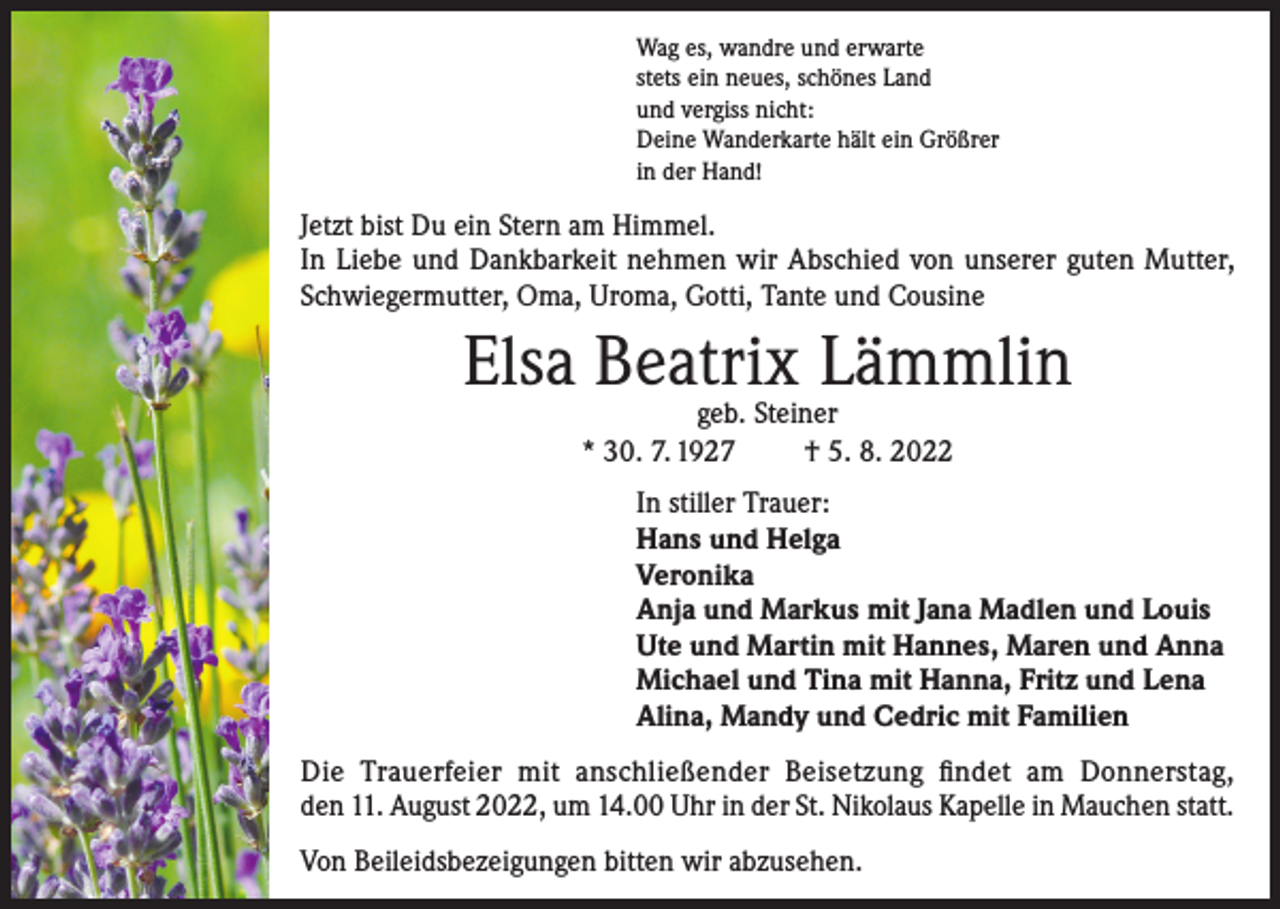 <p>Wag es, wandre und erwarte<br />stets ein neues, schönes Land<br />und vergiss nicht:<br />Deine Wanderkarte hält ein Größrer<br />in der Hand!</p><p>Jetzt bist Du ein Stern am Himmel.<br />In Liebe und Dankbarkeit nehmen wir Abschied von unserer guten Mutter,<br />Schwiegermutter, Oma, Uroma, Gotti, Tante und Cousine</p><p>Elsa Beatrix Lämmlin<br />geb. Steiner<br />* 30. 7. 1927<br />† 5. 8. 2022</p><p>In stiller Trauer:<br />Hans und Helga<br />Veronika<br />Anja und Markus mit Jana Madlen und Louis<br />Ute und Martin mit Hannes, Maren und Anna<br />Michael und Tina mit Hanna, Fritz und Lena<br />Alina, Mandy und Cedric mit Familien<br />Die Trauerfeier mit anschließender Beisetzung findet am Donnerstag,<br />den 11. August 2022, um 14.00 Uhr in der St. Nikolaus Kapelle in Mauchen statt.<br />Von Beileidsbezeigungen bitten wir abzusehen.</p>
