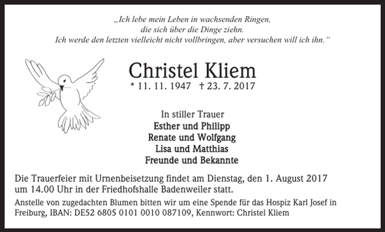 <p>„Ich<br />„I<br />c h llebe<br />e b e mein<br />m ei n LLeben<br />e b e n iin<br />n wachsenden<br />w a c hs e n d e n Ringen,<br />Ri n g e n,<br />die<br />die<br />di e sisich<br />c h üüber<br />b er di<br />e Dinge<br />Di n g e ziziehn.<br />e h n.<br />I c h werde<br />w er d e den<br />d e n lletzten<br />etzt e n vielleicht<br />vi ell ei c ht nicht<br />ni c ht vollbringen,<br />v oll bri n g e n, aber<br />ab er vversuchen<br />ers u c h e n will<br />will iich<br />c h iihn.“<br />hn.“<br />Ich</p><p>Kliem<br />CChristel<br />hrist el Kli<br />e m<br />*<br />* 11.<br />. 11.<br />. †<br />† 23.<br />2 3. 7.<br />7 .<br />IInn stiller<br />still er Trauer<br />Tr a u er</p><p>Die<br />Di<br />e Tr<br />Trauerfeier<br />a u erf ei er mit<br />mit Ur<br />Urnenbeisetzung<br />n e n b eis et z u n g fifindet<br />n d et aam<br />m Dienstag,<br />D i e nst a g, den<br />d e n 1.<br />1. August<br />A u g ust 2017<br />20 1 7<br />uum<br />m 14.00<br />1 4. Uhr<br />U hr iin<br />n dder<br />er Fri<br />e d h ofs h all e Badenweiler<br />B a d e n w eil er statt.<br />st att.<br />Friedhofshalle<br />A nst ell e vvon<br />Anstelle<br />o n zzugedachten<br />u g e d a c ht e n Blumen<br />Bl u m e n bitt<br />bitten<br />e n wir<br />wir uum<br />m eine<br />ei n e Spende<br />S p e n d e ffür<br />ür das<br />d as Hospiz<br />H ospi z Karl<br />K arl JJosef<br />os ef iin<br />n<br />Freiburg,<br />Fr<br />ei b ur g, IIBAN:<br />B A N: DE52<br />D E 5 2 6805<br />6 8 0 5 0010 0 1 0001 1 087109,<br />8 7 1 0 9 , Kennwort:<br />K e n n w ort: Christel<br />C hrist el Kliem<br />Klie m</p>