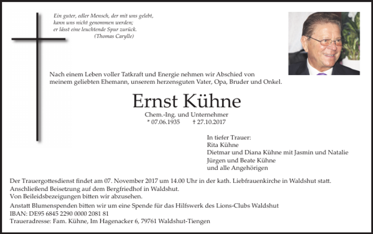 <p>Ein guter, edler Mensch, der mit uns gelebt,<br />kann uns nicht genommen werden;<br />er lässt eine leuchtende Spur zurück.<br />(Thomas Carylle)</p><p>Nach einem Leben voller Tatkraft und Energie nehmen wir Abschied von<br />meinem geliebten Ehemann, unserem herzensguten Vater, Opa, Bruder und Onkel.</p><p>Ernst Kühne<br />Chem.-Ing. und Unternehmer<br />* 07.06.1935<br />† 27.10.2017</p><p>In tiefer Trauer:<br />Rita Kühne<br />Dietmar und Diana Kühne mit Jasmin und Natalie<br />Jürgen und Beate Kühne<br />und alle Angehörigen<br />Der Trauergottesdienst findet am 07. November 2017 um 14.00 Uhr in der kath. Liebfrauenkirche in Waldshut statt.<br />Anschließend Beisetzung auf dem Bergfriedhof in Waldshut.<br />Von Beileidsbezeigungen bitten wir abzusehen.<br />Anstatt Blumenspenden bitten wir um eine Spende für das Hilfswerk des Lions-Clubs Waldshut<br />IBAN: DE95 6845 229000 20<br />Traueradresse: Fam. Kühne, Im Hagenacker 6, 79761 Waldshut-Tiengen</p>