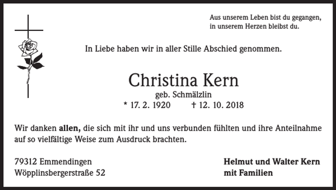 <p>Aus unserem Leben bist du gegangen,<br />in unserem Herzen bleibst du.</p><p>In Liebe haben wir in aller Stille Abschied genommen.</p><p>Christina Kern</p><p>geb. Schmälzlin<br />* 17. 2. 1920<br />† 12. 10. 2018<br />Wir danken allen, die sich mit ihr und uns verbunden fühlten und ihre Anteilnahme<br />auf so vielfältige Weise zum Ausdruck brachten.<br />79312 Emmendingen<br />Wöpplinsbergerstraße 52</p><p>Helmut und Walter Kern<br />mit Familien</p>