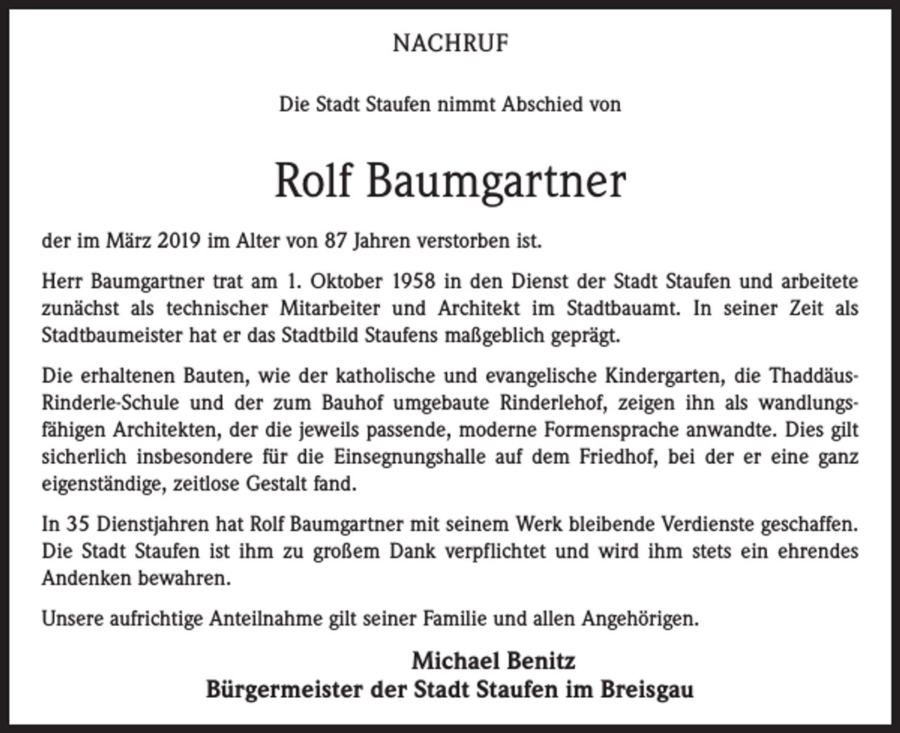 <p>NACHRUF<br />Die Stadt Staufen nimmt Abschied von</p><p>Rolf Baumgartner<br />der im März 2019 im Alter von 87 Jahren verstor­ben ist.<br />Herr Baumgartner trat am 1. Oktober 1958 in den Dienst der Stadt Staufen und arbeitete<br />zunächst als technischer Mitarbeiter und Architekt im Stadtbauamt. In seiner Zeit als<br />Stadtbau­meister hat er das Stadtbild Staufens maßgeblich geprägt.<br />Die erhaltenen Bauten, wie der katholische und evan­gelische Kindergarten, die ThaddäusRinderle-Schule und der zum Bauhof umgebaute Rinderlehof, zeigen ihn als wandlungsfähigen Architekten, der die jeweils passende, moderne Formensprache anwandte. Dies gilt<br />sicherlich insbesondere für die Einsegnungshalle auf dem Friedhof, bei der er eine ganz<br />eigenständige, zeitlose Gestalt fand.<br />In 35 Dienstjahren hat Rolf Baumgartner mit seinem Werk bleibende Verdienste geschaffen.<br />Die Stadt Staufen ist ihm zu großem Dank verpflichtet und wird ihm stets ein ehrendes<br />Andenken bewahren.<br />Unsere aufrichtige Anteilnahme gilt seiner Familie und allen Angehörigen.</p><p>Michael Benitz<br />Bürgermeister der Stadt Staufen im Breisgau</p>