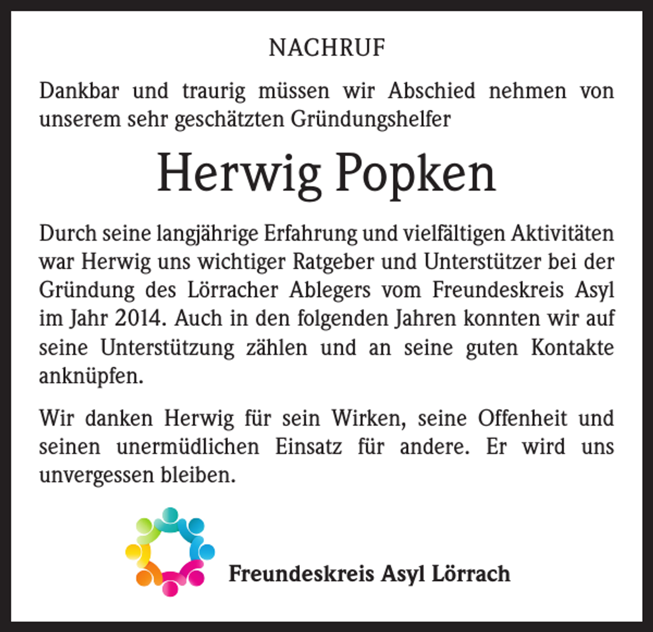 <p>NACHRUF<br />Dankbar und traurig müssen wir Abschied nehmen von<br />­unserem sehr geschätzten Gründungshelfer</p><p>Herwig Popken<br />Durch seine langjährige Erfahrung und vielfältigen Aktivitäten<br />war Herwig uns wichtiger Ratgeber und Unterstützer bei der<br />Gründung des Lörracher Ablegers vom Freundeskreis Asyl<br />im Jahr 2014. Auch in den folgenden Jahren konnten wir auf<br />seine Unterstützung zählen und an seine guten Kontakte<br />­anknüpfen.<br />Wir danken Herwig für sein Wirken, seine Offenheit und<br />­seinen unermüdlichen Einsatz für andere. Er wird uns<br />­unvergessen bleiben.</p><p>Freundeskreis Asyl Lörrach</p>
