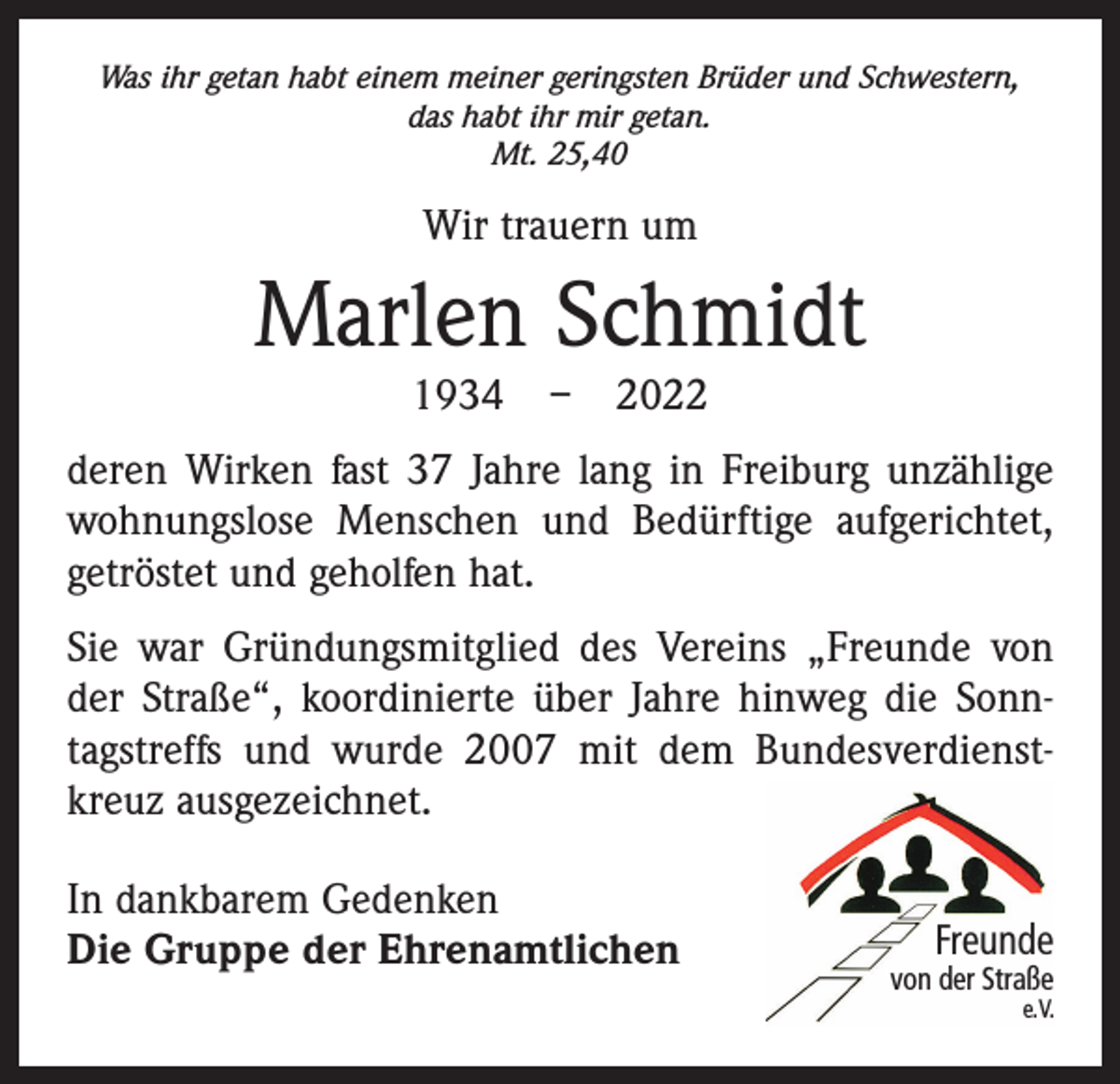 <p>Was ihr getan habt einem meiner geringsten Brüder und Schwestern,<br />das habt ihr mir getan.<br />Mt. 25,40</p><p>Wir trauern um</p><p>Marlen Schmidt<br />1934 – 2022</p><p>deren Wirken fast 37 Jahre lang in Freiburg unzählige<br />wohnungslose Menschen und Bedürftige aufgerichtet,<br />getröstet und geholfen hat.<br />Sie war Gründungsmitglied des Vereins „Freunde von<br />der Straße“, koordinierte über Jahre hinweg die Sonntagstreffs und wurde 2007 mit dem Bundesverdienstkreuz ausgezeichnet.<br />In dankbarem Gedenken<br />Die Gruppe der Ehrenamtlichen</p><p>Freunde</p><p>von der Straße</p><p>e. V.</p>