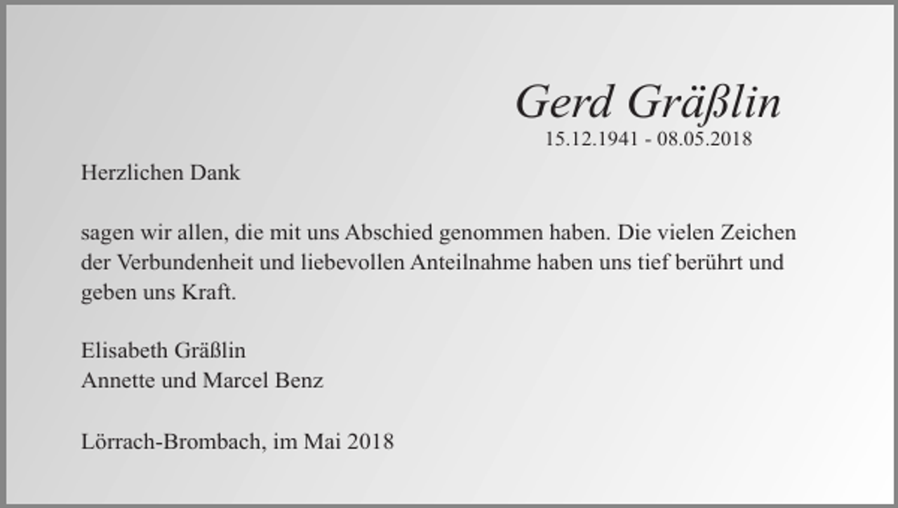 <p>Gerd Gräßlin<br />15.12.1941 - 08.05.2018</p><p>Herzlichen Dank<br />sagen wir allen, die mit uns Abschied genommen haben. Die vielen Zeichen<br />der Verbundenheit und liebevollen Anteilnahme haben uns tief berührt und<br />geben uns Kraft.<br />Elisabeth Gräßlin<br />Annette und Marcel Benz<br />Lörrach-Brombach, im Mai 2018</p>