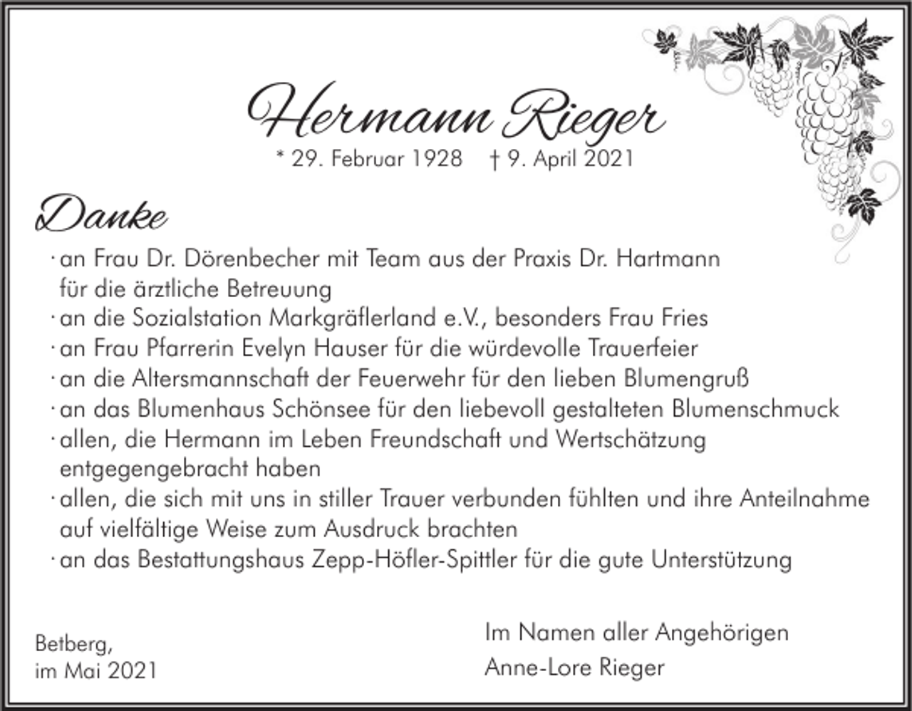 <p>Hermann Rieger<br />* 29. Februar 1928</p><p>† 9. April 2021</p><p>Danke</p><p>· an Frau Dr. Dörenbecher mit Team aus der Praxis Dr. Hartmann<br />für die ärztliche Betreuung<br />· an die Sozialstation Markgräflerland e.V., besonders Frau Fries<br />· an Frau Pfarrerin Evelyn Hauser für die würdevolle Trauerfeier<br />· an die Altersmannschaft der Feuerwehr für den lieben Blumengruß<br />· an das Blumenhaus Schönsee für den liebevoll gestalteten Blumenschmuck<br />· allen, die Hermann im Leben Freundschaft und Wertschätzung<br />entgegengebracht haben<br />· allen, die sich mit uns in stiller Trauer verbunden fühlten und ihre Anteilnahme<br />auf vielfältige Weise zum Ausdruck brachten<br />· an das Bestattungshaus Zepp-Höfler-Spittler für die gute Unterstützung</p><p>Betberg,<br />im Mai 2021</p><p>Im Namen aller Angehörigen<br />Anne-Lore Rieger</p>