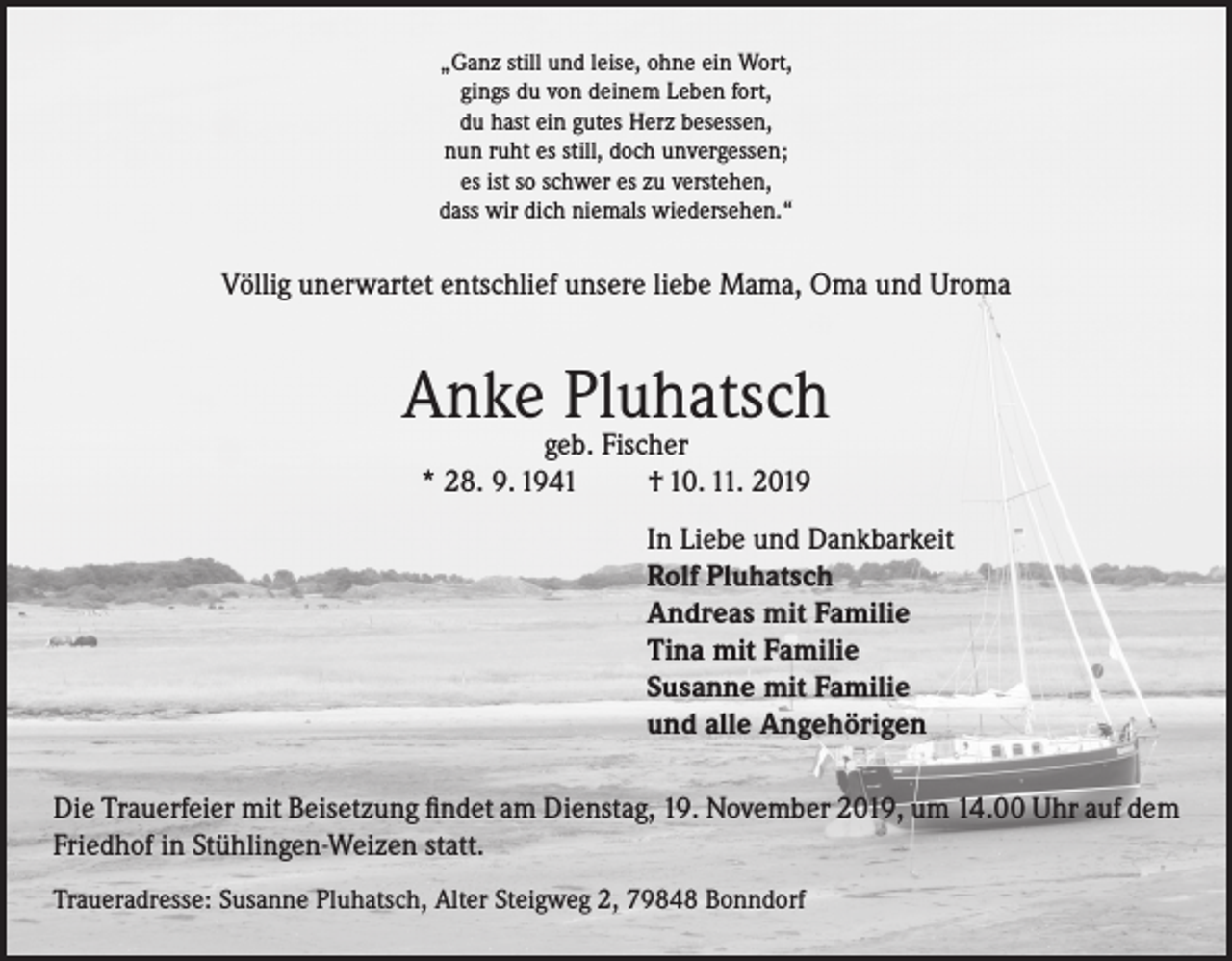 <p>„Ganz still und leise, ohne ein Wort,<br />gings du von deinem Leben fort,<br />du hast ein gutes Herz besessen,<br />nun ruht es still, doch unvergessen;<br />es ist so schwer es zu verstehen,<br />dass wir dich niemals wiedersehen.“</p><p>Völlig unerwartet entschlief unsere liebe Mama, Oma und Uroma</p><p>Anke Pluhatsch<br />geb. Fischer<br />* 28. 9. 1941<br />† 10. 11. 2019</p><p>In Liebe und Dankbarkeit<br />Rolf Pluhatsch<br />Andreas mit Familie<br />Tina mit Familie<br />Susanne mit Familie<br />und alle Angehörigen<br />Die Trauerfeier mit Beisetzung findet am Dienstag, 19. November 2019, um 14.00 Uhr auf dem<br />Friedhof in Stühlingen-Weizen statt.<br />Traueradresse: Susanne Pluhatsch, Alter Steigweg 2, 79848 Bonndorf</p>