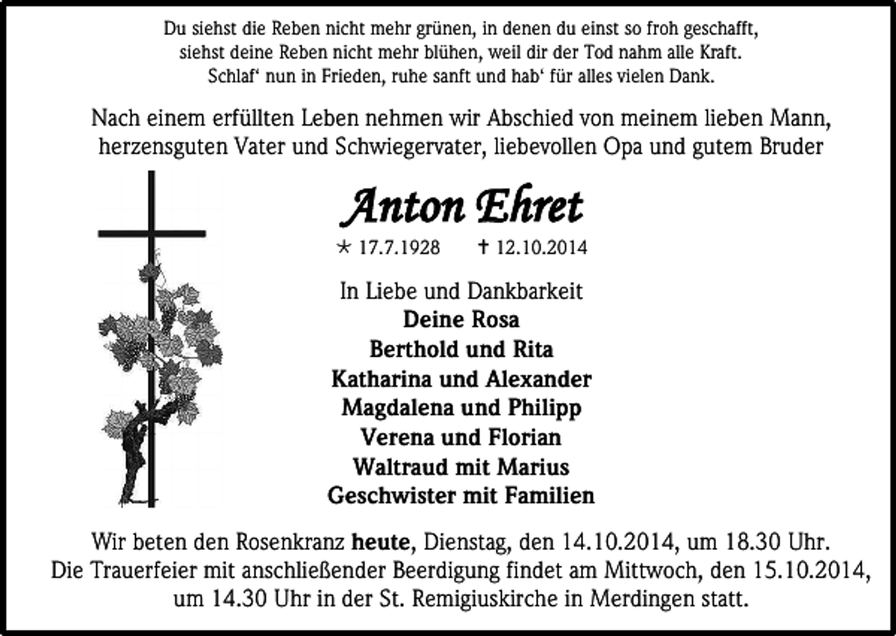 <p>Du siehst die Reben nicht mehr grünen, in denen du einst so froh geschafft,<br />siehst deine Reben nicht mehr blühen, weil dir der Tod nahm alle Kraft.<br />Schlaf‘ nun in Frieden, ruhe sanft und hab‘ für alles vielen Dank.</p><p>Nach einem erfüllten Leben nehmen wir Abschied von meinem lieben Mann,<br />herzensguten Vater und Schwiegervater, liebevollen Opa und gutem Bruder</p><p>Anton Ehret</p><p> 17.7.1928</p><p> 12.10.2014</p><p>In Liebe und Dankbarkeit<br />Deine Rosa<br />Berthold und Rita<br />Katharina und Alexander<br />Magdalena und Philipp<br />Verena und Florian<br />Waltraud mit Marius<br />Geschwister mit Familien<br />Wir beten den Rosenkranz heute, Dienstag, den 14.10.2014, um 18.30 Uhr.<br />Die Trauerfeier mit anschließender Beerdigung findet am Mittwoch, den 15.10.2014,<br />um 14.30 Uhr in der St. Remigiuskirche in Merdingen statt.</p>