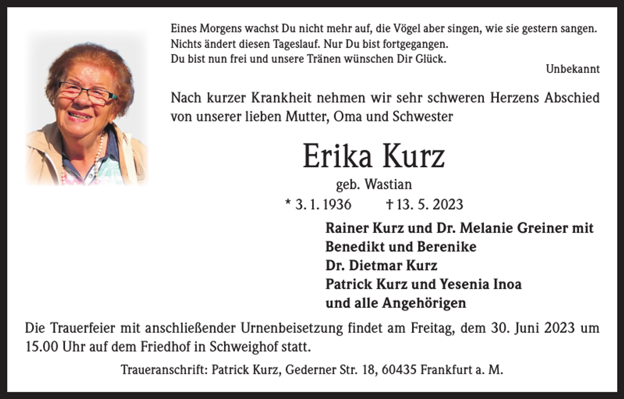 <p>Eines Morgens wachst Du nicht mehr auf, die Vögel aber singen, wie sie gestern sangen.<br />Nichts ändert diesen Tageslauf. Nur Du bist fortgegangen.<br />Du bist nun frei und unsere Tränen wünschen Dir Glück.<br />Unbekannt</p><p>Nach kurzer Krankheit nehmen wir sehr schweren Herzens Abschied<br />von unserer lieben Mutter, Oma und Schwester</p><p>Erika Kurz</p><p>geb. Wastian<br />* 3. 1. 1936<br />† 13. 5. 2023<br />Rainer Kurz und Dr. Melanie Greiner mit<br />Benedikt und Berenike<br />Dr. Dietmar Kurz<br />Patrick Kurz und Yesenia Inoa<br />und alle Angehörigen<br />Die Trauerfeier mit anschließender Urnenbeisetzung findet am Freitag, dem 30. Juni 2023 um<br />15.00 Uhr auf dem Friedhof in Schweighof statt.<br />Traueranschrift: Patrick Kurz, Gederner Str. 18, 60435 Frankfurt a. M.</p>