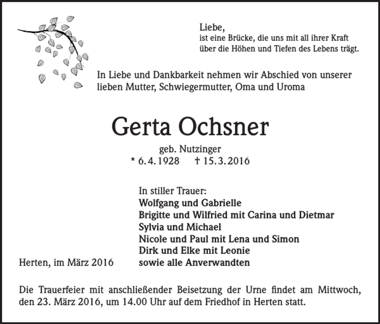 <p>Liebe,<br />ist eine Brücke, die uns mit all ihrer Kraft<br />über die Höhen und Tiefen des Lebens trägt.</p><p>In Liebe und Dankbarkeit nehmen wir Abschied von unserer<br />lieben Mutter, Schwiegermutter, Oma und Uroma</p><p>Gerta Ochsner<br />geb. Nutzinger<br />* 6. 4. 1928 † 15. 3. 2016</p><p>Herten, im März 2016</p><p>In stiller Trauer:<br />Wolfgang und Gabrielle<br />Brigitte und Wilfried mit Carina und Dietmar<br />Sylvia und Michael<br />Nicole und Paul mit Lena und Simon<br />Dirk und Elke mit Leonie<br />sowie alle Anverwandten</p><p>Die Trauerfeier mit anschließender Beisetzung der Urne findet am Mittwoch,<br />den 23. März 2016, um 14.00 Uhr auf dem Friedhof in Herten statt.</p>