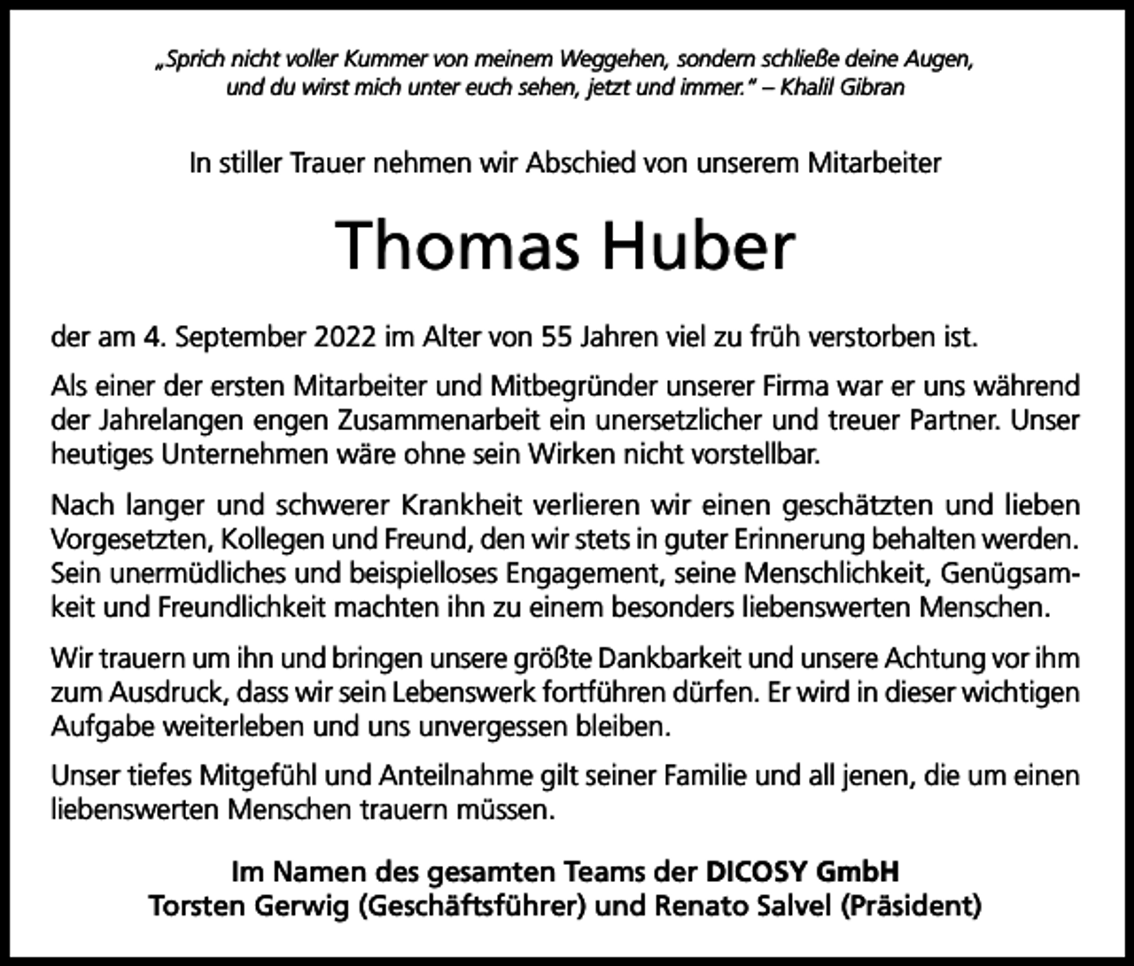 <p>„Sprich nicht voller Kummer von meinem Weggehen, sondern schließe deine Augen,<br />und du wirst mich unter euch sehen, jetzt und immer.“ – Khalil Gibran</p><p>In stiller Trauer nehmen wir Abschied von unserem Mitarbeiter</p><p>Thomas Huber<br />der am 4. September 2022 im Alter von 55 Jahren viel zu früh verstorben ist.<br />Als einer der ersten Mitarbeiter und Mitbegründer unserer Firma war er uns während<br />der Jahrelangen engen Zusammenarbeit ein unersetzlicher und treuer Partner. Unser<br />heutiges Unternehmen wäre ohne sein Wirken nicht vorstellbar.<br />Nach langer und schwerer Krankheit verlieren wir einen geschätzten und lieben<br />Vorgesetzten, Kollegen und Freund, den wir stets in guter Erinnerung behalten werden.<br />Sein unermüdliches und beispielloses Engagement, seine Menschlichkeit, Genügsamkeit und Freundlichkeit machten ihn zu einem besonders liebenswerten Menschen.<br />Wir trauern um ihn und bringen unsere größte Dankbarkeit und unsere Achtung vor ihm<br />zum Ausdruck, dass wir sein Lebenswerk fortführen dürfen. Er wird in dieser wichtigen<br />Aufgabe weiterleben und uns unvergessen bleiben.<br />Unser tiefes Mitgefühl und Anteilnahme gilt seiner Familie und all jenen, die um einen<br />liebenswerten Menschen trauern müssen.<br />Im Namen des gesamten Teams der DICOSY GmbH<br />Torsten Gerwig (Geschäftsführer) und Renato Salvel (Präsident)</p>