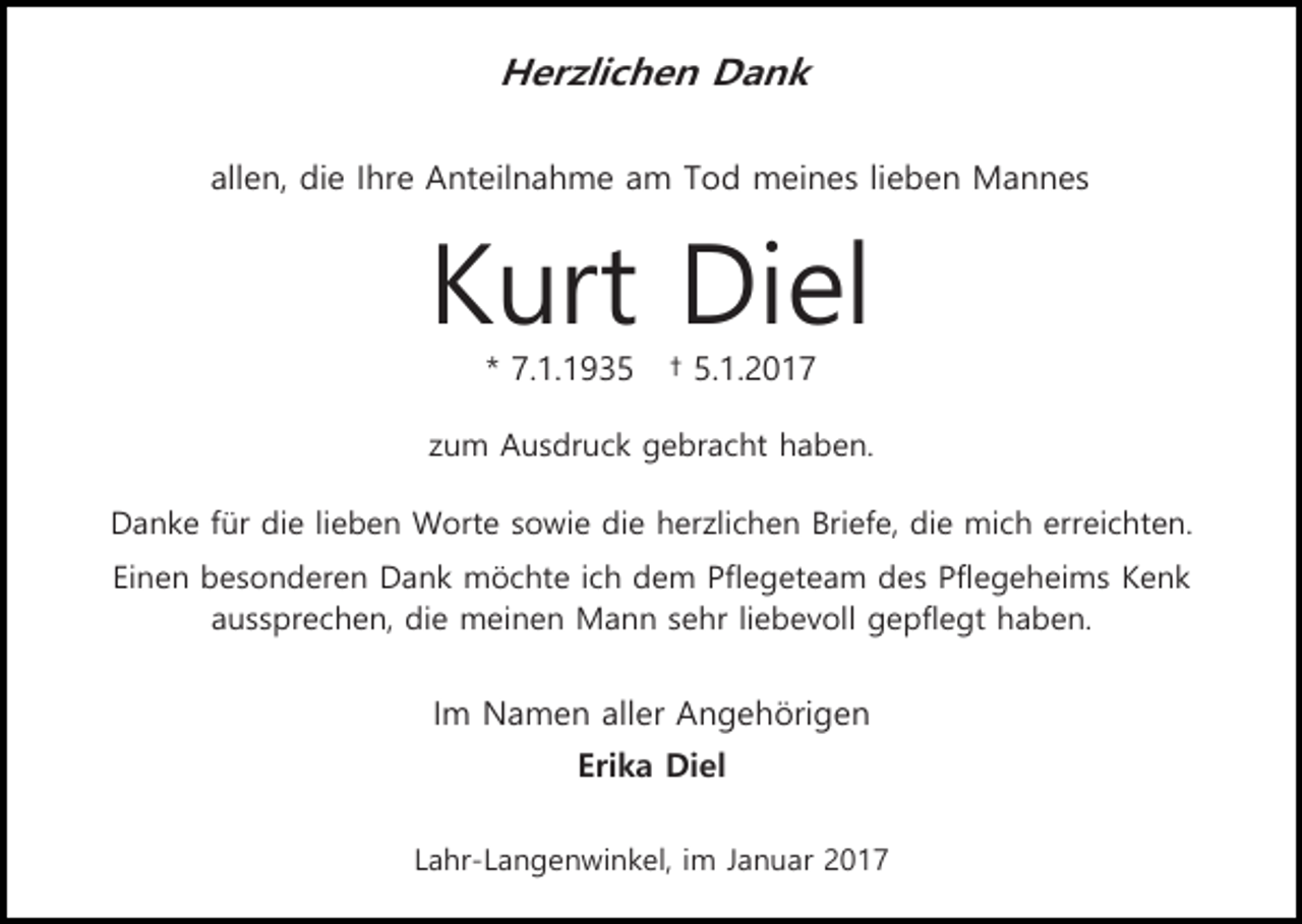 <p>Herzlichen Dank<br />allen, die Ihre Anteilnahme am Tod meines lieben Mannes</p><p>Kurt Diel<br />* 7.1.1935</p><p>† 5.1.2017</p><p>zum Ausdruck gebracht haben.<br />Danke für die lieben Worte sowie die herzlichen Briefe, die mich erreichten.<br />Einen besonderen Dank möchte ich dem Pflegeteam des Pflegeheims Kenk<br />aussprechen, die meinen Mann sehr liebevoll gepflegt haben.</p><p>Im Namen aller Angehörigen<br />Erika Diel<br />Lahr-Langenwinkel, im Januar 2017</p>