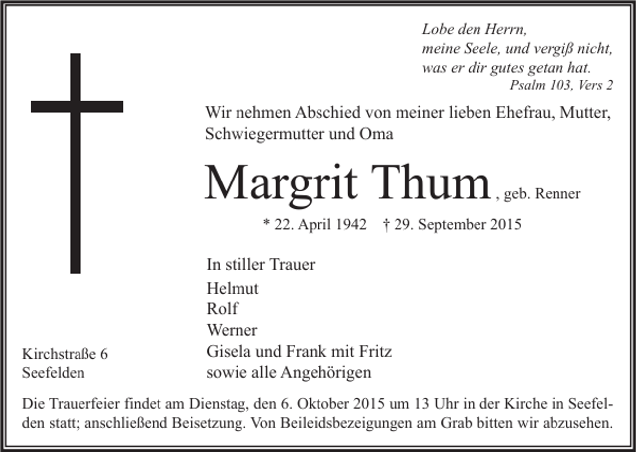 <p>Lobe den Herrn,<br />meine Seele, und vergiß nicht,<br />was er dir gutes getan hat.</p><p>Psalm 103, Vers 2</p><p>Wir nehmen Abschied von meiner lieben Ehefrau, Mutter,<br />Schwiegermutter und Oma</p><p>Margrit Thum</p><p>, geb. Renner</p><p>* 22. April 1942 † 29. September 2015</p><p>Kirchstraße 6<br />Seefelden</p><p>In stiller Trauer<br />Helmut<br />Rolf<br />Werner<br />Gisela und Frank mit Fritz<br />sowie alle Angehörigen</p><p>Die Trauerfeier findet am Dienstag, den 6. Oktober 2015 um 13 Uhr in der Kirche in Seefelden statt; anschließend Beisetzung. Von Beileidsbezeigungen am Grab bitten wir abzusehen.</p>