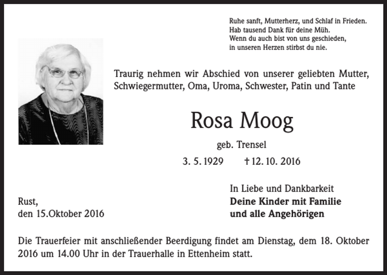 <p>Ruhe sanft, Mutterherz, und Schlaf in Frieden.<br />Hab tausend Dank für deine Müh.<br />Wenn du auch bist von uns geschieden,<br />in unseren Herzen stirbst du nie.</p><p>Traurig nehmen wir Abschied von unserer geliebten Mutter,<br />Schwiegermutter, Oma, Uroma, Schwester, Patin und Tante</p><p>Rosa Moog<br />geb. Trensel<br />3. 5. 1929 † 12. 10. 2016</p><p>Rust,<br />den 15.Oktober 2016</p><p>In Liebe und Dankbarkeit<br />Deine Kinder mit Familie<br />und alle Angehörigen</p><p>Die Trauerfeier mit anschließender Beerdigung findet am Dienstag, dem 18. Oktober<br />2016 um 14.00 Uhr in der Trauerhalle in Ettenheim statt.</p>