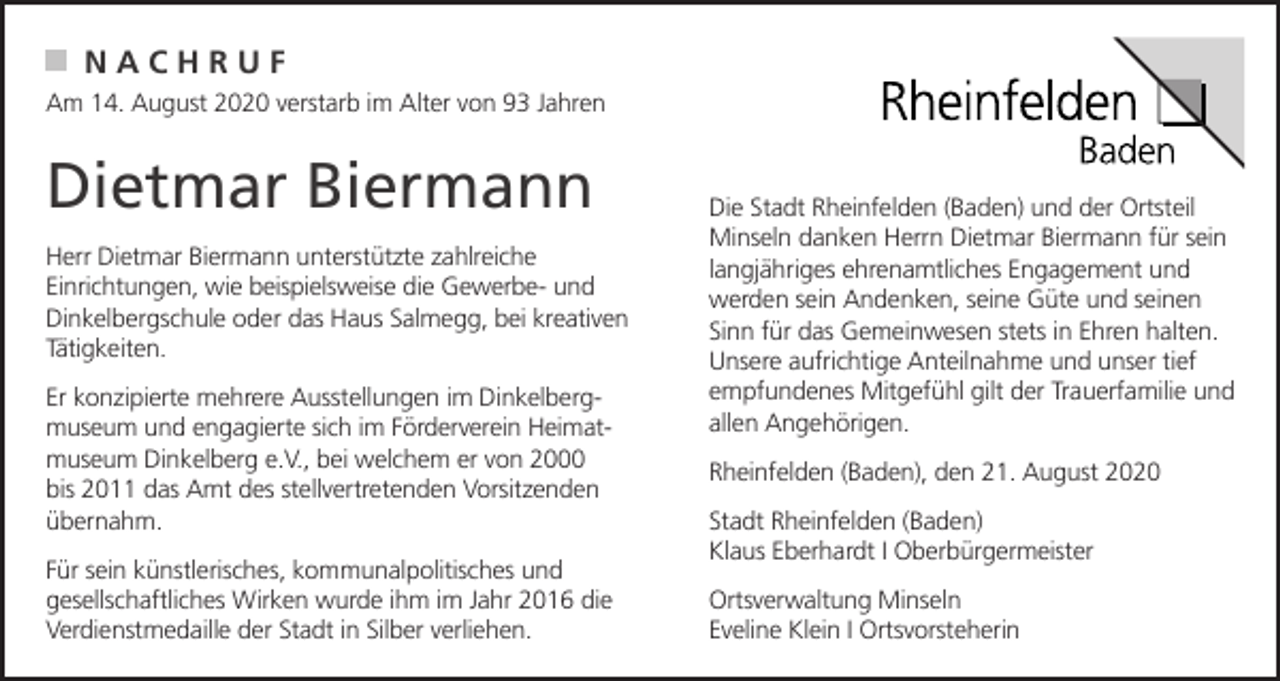 <p>NACHRUF<br />Am 14. August 2020 verstarb im Alter von 93 Jahren</p><p>Dietmar Biermann<br />Herr Dietmar Biermann unterstützte zahlreiche<br />Einrichtungen, wie beispielsweise die Gewerbe- und<br />Dinkelbergschule oder das Haus Salmegg, bei kreativen<br />Tätigkeiten.<br />Er konzipierte mehrere Ausstellungen im Dinkelbergmuseum und engagierte sich im Förderverein Heimatmuseum Dinkelberg e.V., bei welchem er von 2000<br />bis 2011 das Amt des stellvertretenden Vorsitzenden<br />übernahm.<br />Für sein künstlerisches, kommunalpolitisches und<br />gesellschaftliches Wirken wurde ihm im Jahr 2016 die<br />Verdienstmedaille der Stadt in Silber verliehen.</p><p>Die Stadt Rheinfelden (Baden) und der Ortsteil<br />Minseln danken Herrn Dietmar Biermann für sein<br />langjähriges ehrenamtliches Engagement und<br />werden sein Andenken, seine Güte und seinen<br />Sinn für das Gemeinwesen stets in Ehren halten.<br />Unsere aufrichtige Anteilnahme und unser tief<br />empfundenes Mitgefühl gilt der Trauerfamilie und<br />allen Angehörigen.<br />Rheinfelden (Baden), den 21. August 2020<br />Stadt Rheinfelden (Baden)<br />Klaus Eberhardt I Oberbürgermeister<br />Ortsverwaltung Minseln<br />Eveline Klein I Ortsvorsteherin</p>