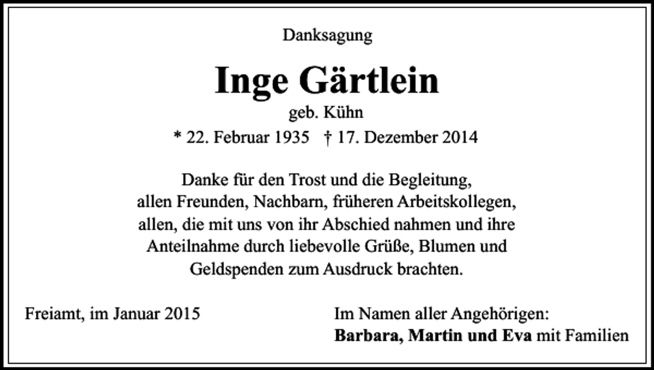 <p>Danksagung</p><p>Inge Gärtlein</p><p>geb. Kühn<br />* 22. Februar 1935 † 17. Dezember 2014<br />Danke für den Trost und die Begleitung,<br />allen Freunden, Nachbarn, früheren Arbeitskollegen,<br />allen, die mit uns von ihr Abschied nahmen und ihre<br />Anteilnahme durch liebevolle Grüße, Blumen und<br />Geldspenden zum Ausdruck brachten.<br />Freiamt, im Januar 2015</p><p>Im Namen aller Angehörigen:<br />Barbara, Martin und Eva mit Familien</p>