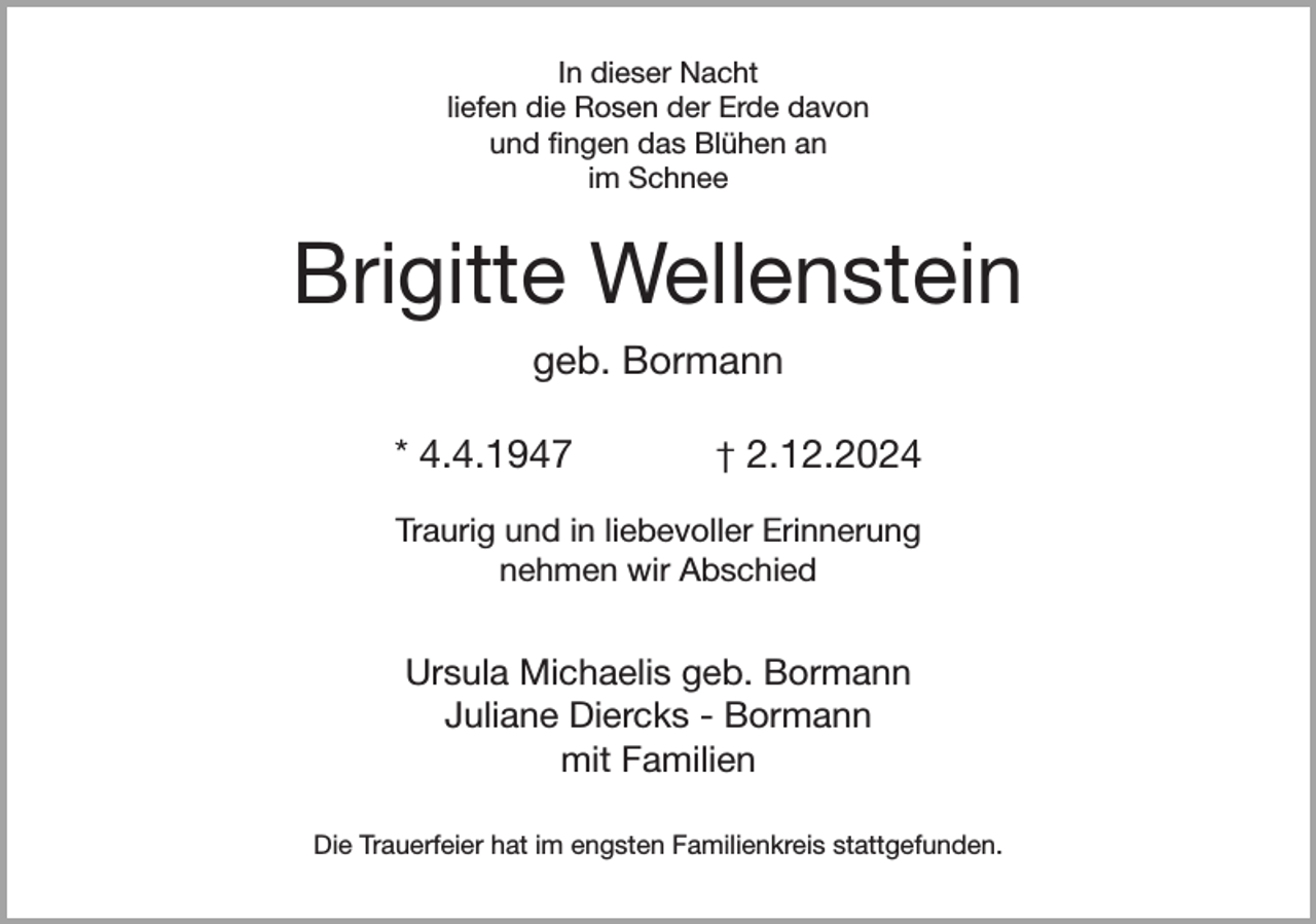 <p>In dieser Nacht<br />liefen die Rosen der Erde davon<br />und fingen das Blühen an<br />im Schnee</p><p>Brigitte Wellenstein<br />geb. Bormann<br />* 4.4.1947</p><p>† 2.12.2024</p><p>Traurig und in liebevoller Erinnerung<br />nehmen wir Abschied</p><p>Ursula Michaelis geb. Bormann<br />Juliane Diercks - Bormann<br />mit Familien<br />Die Trauerfeier hat im engsten Familienkreis stattgefunden.</p>