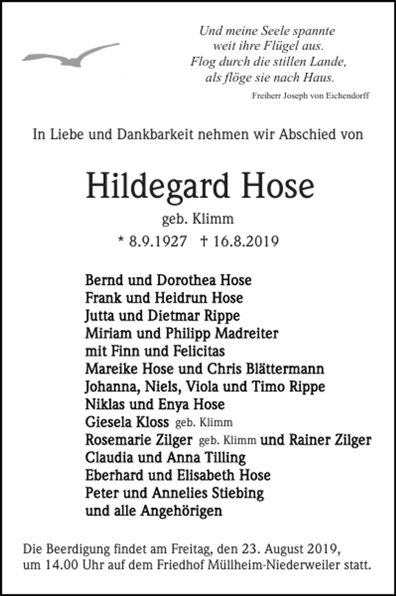 <p>Und meine Seele spannte<br />weit ihre Flügel aus.<br />Flog durch die stillen Lande,<br />als flöge sie nach Haus.<br />Freiherr Joseph von Eichendorff</p><p>In Liebe und Dankbarkeit nehmen wir Abschied von</p><p>Hildegard Hose<br />geb. Klimm<br />* 8.9.1927 † 16.8.2019</p><p>geb. Klimm<br />geb. Klimm</p><p>Die Beerdigung findet am Freitag, den 23. August 2019,<br />um 14.00 Uhr auf dem Friedhof Müllheim-Niederweiler statt.</p>