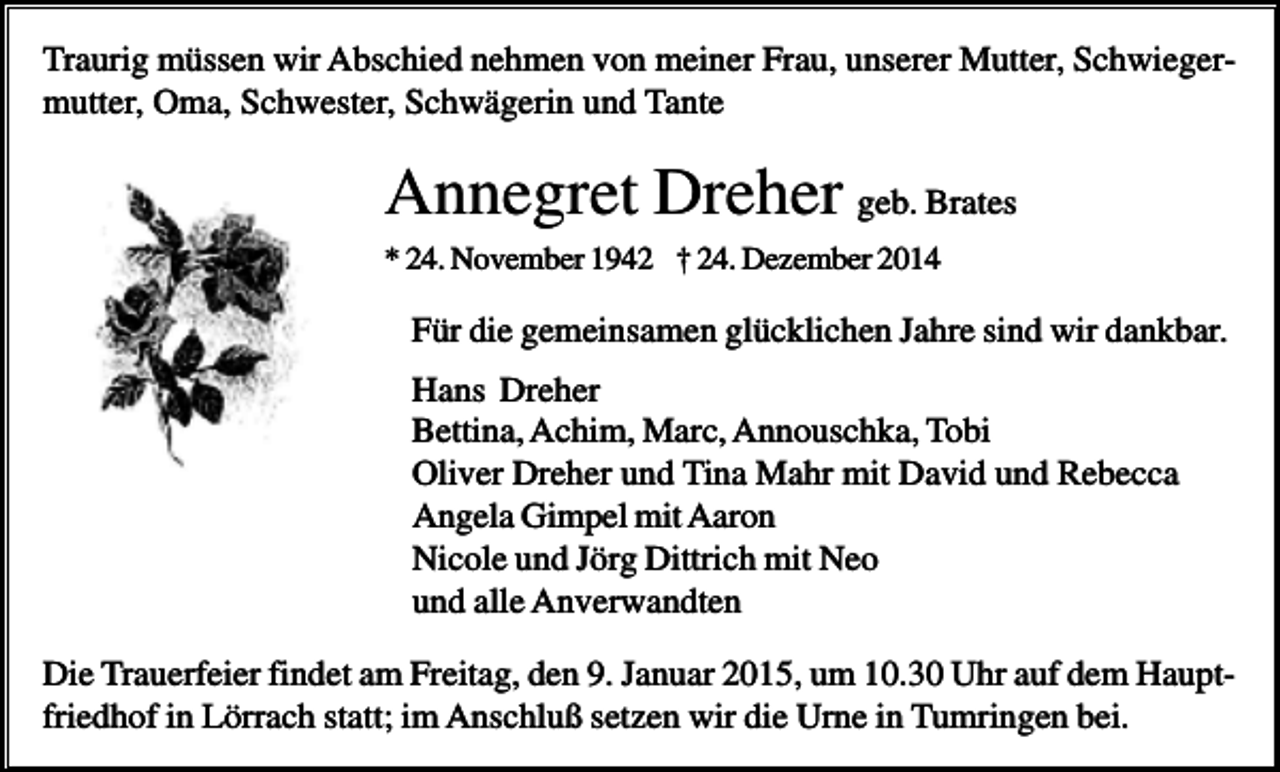 <p>Traurig müssen wir Abschied nehmen von meiner Frau, unserer Mutter, Schwiegermutter, Oma, Schwester, Schwägerin und Tante</p><p>Annegret Dreher geb. Brates<br />* 24. November 1942 † 24. Dezember 2014</p><p>Für die gemeinsamen glücklichen Jahre sind wir dankbar.<br />Hans Dreher<br />Bettina, Achim, Marc, Annouschka, Tobi<br />Oliver Dreher und Tina Mahr mit David und Rebecca<br />Angela Gimpel mit Aaron<br />Nicole und Jörg Dittrich mit Neo<br />und alle Anverwandten<br />Die Trauerfeier findet am Freitag, den 9. Januar 2015, um 10.30 Uhr auf dem Hauptfriedhof in Lörrach statt; im Anschluß setzen wir die Urne in Tumringen bei.</p>