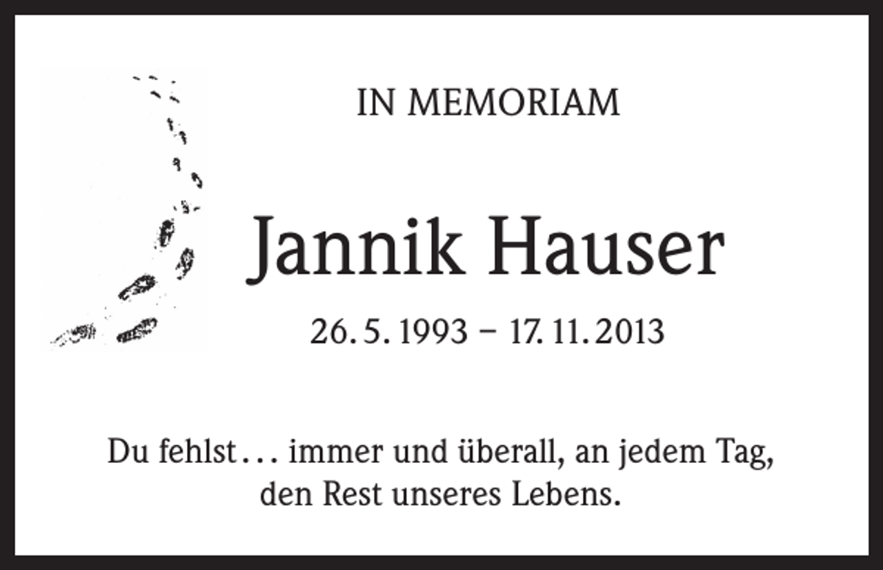 <p>IN MEMORIAM</p><p>Jannik Hauser<br />26. 5. 1993 – 17. 11. 2013<br />Du fehlst . . . immer und überall, an jedem Tag,<br />den Rest unseres Lebens.</p>