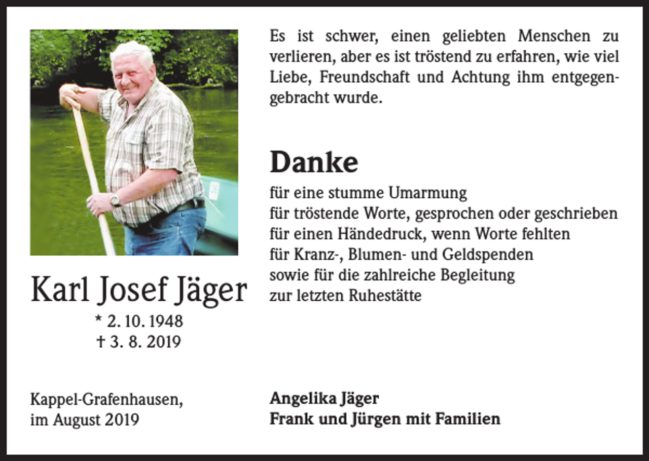 <p>Es ist schwer, einen geliebten Menschen zu<br />­verlieren, aber es ist tröstend zu erfahren, wie viel<br />Liebe, Freundschaft und Achtung ihm entgegen­<br />gebracht wurde.</p><p>Danke</p><p>Karl Josef Jäger</p><p>für eine stumme Umarmung<br />für tröstende Worte, gesprochen oder geschrieben<br />für einen Händedruck, wenn Worte fehlten<br />für Kranz-, Blumen- und Geldspenden<br />sowie für die zahlreiche Begleitung<br />zur letzten Ruhestätte</p><p>Kappel-Grafenhausen,<br />im August 2019</p><p>Angelika Jäger<br />Frank und Jürgen mit Familien</p><p>* 2. 10. 1948<br />† 3. 8. 2019</p>